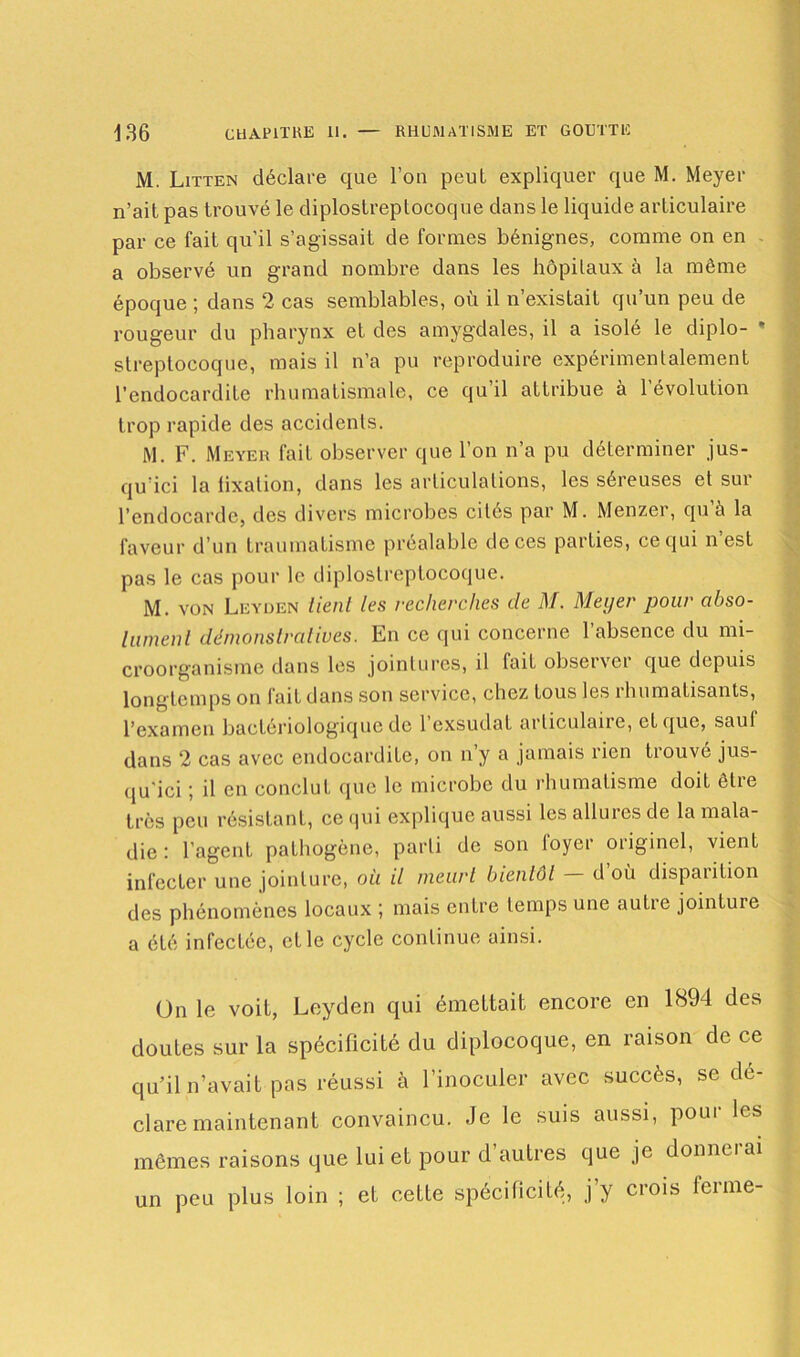 M. Litten déclare que l’on peut expliquer que M. Meyer n’ait pas trouvé le diplostreptocoque dans le liquide articulaire par ce fait qu’il s’agissait de formes bénignes, comme on en a observé un grand nombre dans les hôpitaux à la même époque ; dans 2 cas semblables, où il n’existait qu’un peu de rougeur du pharynx et des amygdales, il a isolé le diplo- * streptocoque, mais il n’a pu reproduire expérimentalement l’endocardite rhumatismale, ce qu’il attribue à l’évolution trop rapide des accidents. M. F. Meyer fait observer que l’on n’a pu déterminer jus- qu’ici la lixation, dans les articulations, les séreuses et sui l’endocarde, des divers microbes cités par M. Menzer, qu’à la faveur d’un traumatisme préalable de ces parties, ce qui n’est pas le cas pour le diplostreptocoque. M. von Leyden tient les recherches de M. Meyer pour abso- lument démonstratives. En ce qui concerne l’absence du mi- croorganisme dans les jointures, il fait observer que depuis longtemps on fait dans son service, chez tous les rhumatisants, l’examen bactériologique de 1 exsudât articulaire, et que, saul dans 2 cas avec endocardite, on n’y a jamais rien trouvé jus- qu'ici ; il en conclut que le microbe du rhumatisme doit être très peu résistant, ce qui explique aussi les allures de la mala- die : l’agent pathogène, parti de son loyer originel, vient infecter une jointure, où il meurt bientôt — d’où disparition des phénomènes locaux ; mais entre temps une autre jointure a été infectée, et le cycle continue ainsi. On le voit, Leyden qui émettait encore en 1894 des doutes sur la spécificité du diplocoque, en raison de ce qu’il n’avait pas réussi à l’inoculer avec succès, se dé- claré maintenant convaincu. Je le suis aussi, pour les mêmes raisons que lui et pour d’autres que je donnerai un peu plus loin ; et cette spécificité, j’y crois ferme-