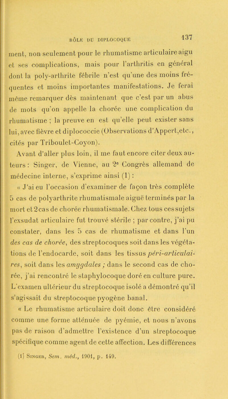 ment, non seulement pour le rhumatisme articulaire aigu et ses complications, mais pour l’arthritis en général dont la poly-arthrite fébrile n’est qu'une des moins fré- quentes et moins importantes manifestations. Je ferai même remarquer dès maintenant que c’est par un abus de mots qu’on appelle la chorée une complication du rhumatisme ; la preuve en est qu’elle peut exister sans lui, avec fièvre et diplococcie (Observations d’Appert,etc., cités par Triboulet-Coyon). Avant d’aller plus loin, il me faut encore citer deux au- teurs : Singer, de Vienne, au 2° Congrès allemand de médecine interne, s’exprime ainsi (1) : « J’ai eu l’occasion d'examiner de façon très complète 5 cas de polyarthrite rhumatismale aiguë terminés par la mort et2cas de chorée rhumatismale. Chez tous ces sujets l’exsudât articulaire fut trouvé stérile ; par contre, j’ai pu constater, dans les 5 cas de rhumatisme et dans l’un des cas de chorée, des streptocoques soit dans les végéta- tions de l'endocarde, soit dans les tissuspéri-articulai- res, soit dans les amygdales ; dans le second cas de cho- rée, j’ai rencontré le staphylocoque doré en culture pure. L’examen ultérieur du streptocoque isolé a démontré qu’il s’agissait du streptocoque pyogène banal. « Le rhumatisme articulaire doit donc être considéré comme une forme atténuée de pyémie, et nous n’avons pas de raison d’admettre l’existence d’un streptocoque spécifique comme agent de cette affection. Les différences (1) Singer, Sem. mécl., 1901, p. 149.