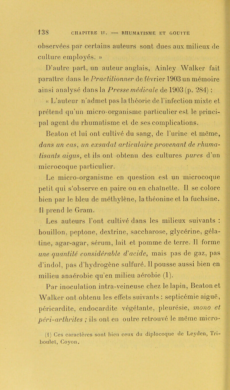 observées par certains auteurs sont dues aux milieux de culture employés. » D’autre part, un auteur anglais, Ainley Walker fait paraître dans le Practitionner de février 1903 un mémoire ainsi analysé dans la Presse médicale de 1903 (p. 284) : « L’auteur n’admet pas la théorie de l’infection mixte et prétend qu'un micro-organisme particulier est le princi- pal agent du rhumatisme et de ses complications. Beaton et lui ont cultivé du sang, de l’urine et même, dans un cas, un exsudai articulaire provenant de rhuma- tisants aigus, et ils ont obtenu des cultures pures d’un microcoque particulier. Le micro-organisme en question est un microcoque petit qui s’observe en paire ou en chaînette. Il se colore bien par le bleu de méthylène, la théonine et la fuchsine. Il prend le Gram. Les auteurs l’ont cultivé dans les milieux suivants : bouillon, peptone, dextrinc, saccharose, glycérine, géla- tine, agar-agar, sérum, lait et pomme de terre. Il forme une quantité considérable d'acide, mais pas de gaz, pas d’indol, pas d’hydrogène sulfuré. 11 pousse aussi bien en milieu anaérobie qu’en milieu aérobie (1). Par inoculation intra-veineuse chez le lapin, Beaton et Walker ont obtenu les effets suivants : septicémie aiguë, péricardite, endocardite végétante, pleurésie, mono et péri-arlhrites ; ils ont en outre retrouvé le même micro- (1) Ces caractères sont bien ceux du diplocoque de Leyden, 1 ri— boulet, Coyon.