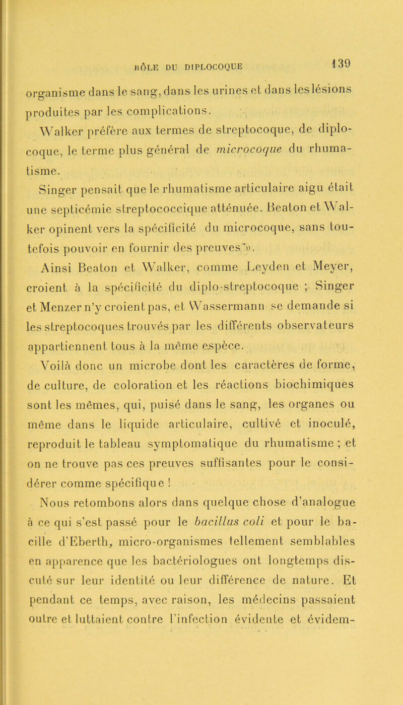 organisme dans le sang, dans les urines et dans les lésions produites par les complications. Walker préfère aux termes de streptocoque, de diplo- coque, le terme plus général de micrococ/ne du rhuma- tisme. Singer pensait que le rhumatisme articulaire aigu était une septicémie slreptococcique atténuée. Beaton et \\ al- ker opinent vers la spécificité du microcoque, sans tou- tefois pouvoir en fournir des preuves'». Ainsi Beaton et Walker, comme Leyden et Meyer, croient à la spécificité du diplo-streptocoque ; Singer et Menzer n’y croient pas, et Wassermann se demande si les streptocoques trouvés par les différents observateurs appartiennent tous à la même espèce. Voilà donc un microbe dont les caractères de forme, de culture, de coloration et les réactions biochimiques sont les mêmes, qui, puisé dans le sang, les organes ou même dans le liquide articulaire, cultivé et inoculé, reproduit le tableau symptomatique du rhumatisme; et on ne trouve pas ces preuves suffisantes pour le consi- dérer comme spécifique ! Nous retombons alors dans quelque chose d’analogue à ce qui s’est passé pour le bacillas coli et pour le ba- cille d’Eberth, micro-organismes tellement semblables en apparence que les bactériologues ont longtemps dis- cuté sur leur identité ou leur différence de nature. Et pendant ce temps, avec raison, les médecins passaient outre et luttaient contre l’infection évidente et évidem-