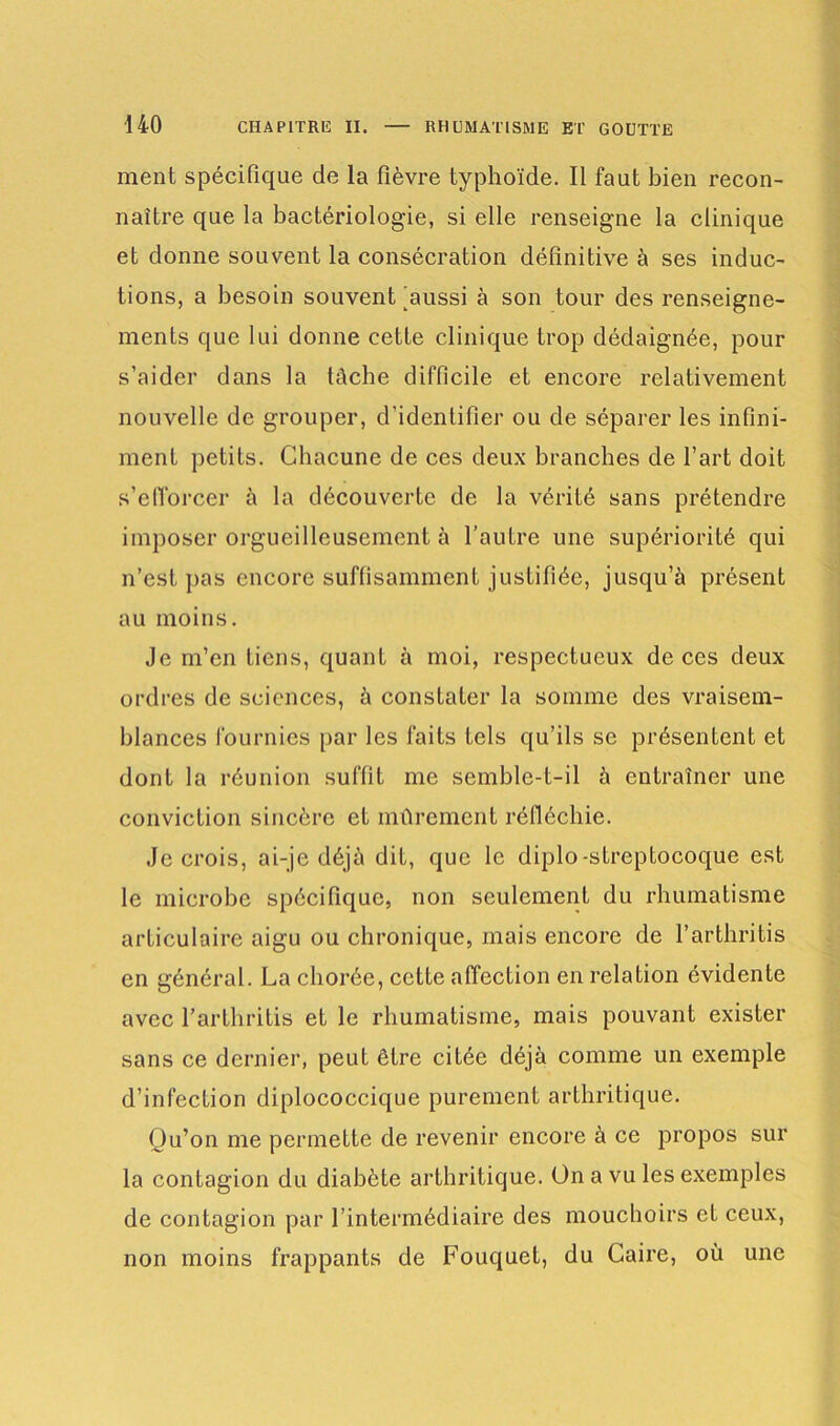 ment spécifique de la fièvre typhoïde. Il faut bien recon- naître que la bactériologie, si elle renseigne la clinique et donne souvent la consécration définitive à ses induc- tions, a besoin souvent'aussi à son tour des renseigne- ments que lui donne cette clinique trop dédaignée, pour s’aider dans la lâche difficile et encore relativement nouvelle de grouper, d’identifier ou de séparer les infini- ment petits. Chacune de ces deux branches de l’art doit s’efforcer à la découverte de la vérité sans prétendre imposer orgueilleusement à l’autre une supériorité qui n’est pas encore suffisamment justifiée, jusqu’à présent au moins. Je m’en Liens, quant à moi, respectueux de ces deux ordres de sciences, à constater la somme des vraisem- blances fournies par les faits tels qu’ils se présentent et dont la réunion suffit me semble-t-il à entraîner une conviction sincère et mûrement réfléchie. Je crois, ai-je déjà dit, que le diplo-streptocoque est le microbe spécifique, non seulement du rhumatisme articulaire aigu ou chronique, mais encore de l’arthritis en général. La chorée, cette affection en relation évidente avec l’arthritis et le rhumatisme, mais pouvant exister sans ce dernier, peut être citée déjà comme un exemple d’infection diplococcique purement arthritique. Qu’on me permette de revenir encore à ce propos sur la contagion du diabète arthritique. On a vu les exemples de contagion par l’intermédiaire des mouchoirs et ceux, non moins frappants de Fouquet, du Caire, où une