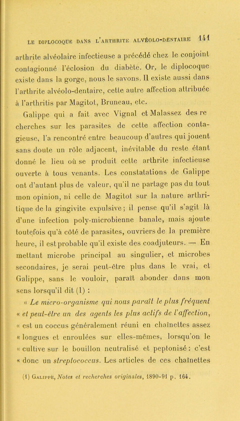 arthrite alvéolaire infectieuse a précédé chez le conjoint contagionné l’éclosion du diabète. Or, le diplocoque existe dans la gorge, nous le savons. Il existe aussi dans l'arthrite alvéolo-dentaire, cette autre affection attribuée à l’arthritis par Magitot, Bruneau, etc. Galippe qui a fait avec Vignal et Malassez des re cherches sur les parasites de cette affection conta- gieuse, l’a rencontré entre beaucoup d’autres qui jouent sans doute un rôle adjacent, inévitable du reste étant donné le lieu où se produit cette arthrite infectieuse ouverte à tous venants. Les constatations de Galippe ont d’autant plus de valeur, qu’il ne partage pas du tout mon opinion, ni celle de Magitot sur la nature arthri- tique de la gingivite expulsive ; il pense qu’il s’agit là d’une infection poly-microbienne banale, mais ajoute toutefois qu’à côté de parasites, ouvriers de la première heure, il est probable qu’il existe des coadjuteurs. — En mettant microbe principal au singulier, et microbes secondaires, je serai peut-être plus dans le vrai, et Galippe, sans le vouloir, paraît abonder dans mon sens lorsqu’il dit (1) : « Le micro-organisme qui nous paraît le plus fréquent « et peut-être un clés agents les plus actifs de l'affection, « est un coccus généralement réuni en chaînettes assez « longues et enroulées sur elles-mêmes, lorsqu’on le « cultive sur le bouillon neutralisé et peptonisé : c’est « donc un slreplococcus. Les articles de ces chaînettes (1) Galippe, Notes et recherches originales, 1890-91 p, 164.