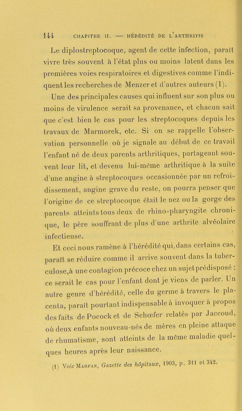 444 CHAPITRE II. HÉRÉDITÉ DE LARTHR1TIS Le diplostreptocoque, agent de cette infection, paraît vivre très souvent à l’état plus ou moins latent dans les premières voies respiratoires et digestives comme l’indi- quent les recherches de Menzeret d’autres auteurs (1). Une des principales causes qui influent sur son plus ou moins de virulence serait sa provenance, et chacun sait que c’est, bien le cas pour les streptocoques depuis les travaux de Marmorek, etc. Si on se rappelle l’obser- vation personnelle où je signale au début de ce travail l’enfant né de deux parents arthritiques, partageant sou- vent leur lit, et devenu lui-même arthritique à la suite d’une angine à streptocoques occasionnée par un refroi- dissement, angine grave du reste, on pourra penser que l’origine de ce streptocoque était le nez ou la gorge des parents atteints tous deux de rhino-pharyngite chroni- que, le père souffrant de plus d une arthrite alvéolaiie f infectieuse. Et ceci nous ramène à l’hérédité qui,dans certains cas, paraît se réduire comme il arrive souvent dans la tuber- culose, à une contagion précoce chez un sujet prédisposé ; ce serait le cas pour l’enfant dont je viens de parler. Un autre genre d’hérédité, celle du germe à travers le pla- centa, parait pourtant indispensable à invoquera propos des faits dePococket de Schœfer relatés par Jaccoud, où deux enfants nouveau-nés de mères en pleine attaque de rhumatisme, sont atteints de la même maladie quel- ques heures après leur naissance. (1) Voir Maefan, Gazette des hôpitaux, 1903, p. 311 et 342.