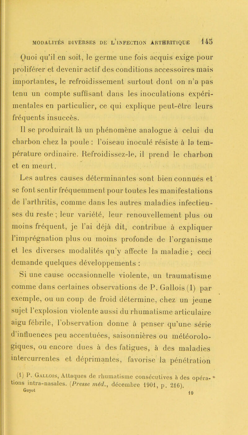 Quoi qu’il en soit, le germe une fois acquis exige pour proliférer et devenir actif des conditions accessoires mais importantes, le refroidissement surtout dont on n’a pas tenu un compte suffisant dans les inoculations expéri- mentales en particulier, ce qui explique peut-être leurs fréquents insuccès. Il se produirait là un phénomène analogue à celui du charbon chez la poule : l’oiseau inoculé résiste à la tem- pérature ordinaire. Refroidissez-le, il prend le charbon et en meurt. Les autres causes déterminantes sont bien connues et se font sentir fréquemment pour toutes les manifestations de 1 arthritis, comme dans les autres maladies infectieu- ses du reste ; leur variété, leur renouvellement plus ou moins fréquent, je l’ai déjà dit, contribue à expliquer l’imprégnation plus ou moins profonde de l’organisme et les diverses modalités qu’y affecte la maladie; ceci demande quelques développements : Si une cause occasionnelle violente, un traumatisme comme dans certaines observations de P. Gallois (1) par exemple, ou un coup de froid détermine, chez un jeune sujet l’explosion violente aussi du rhumatisme articulaire aigu fébrile, l’observation donne à penser qu’une série d’intluences peu accentuées, saisonnières ou météorolo- giques, ou encore dues à des fatigues, à des maladies intercurrentes et déprimantes, favorise la pénétration (1) P. Gallois, Attaques de rhumatisme consécutives à des opéra** t'ons intra-nasales. (Presse méd., décembre 1901, p. 216).