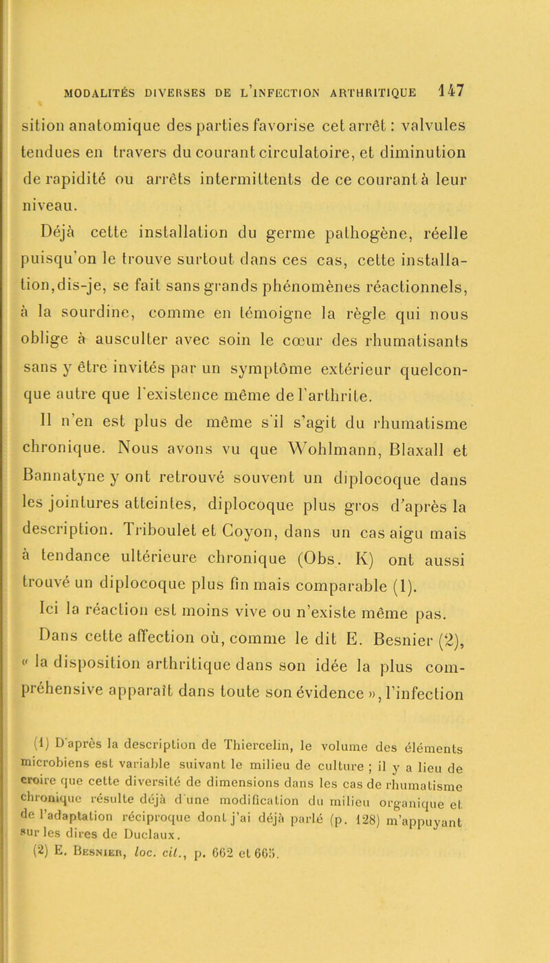 sition anatomique des parties favorise cet arrêt: valvules tendues en travers du courant circulatoire, et diminution de rapidité ou arrêts intermittents de ce courant à leur niveau. Déjà cette installation du germe pathogène, réelle puisqu'on le trouve surtout dans ces cas, cette installa- tion,dis-je, se fait sans grands phénomènes réactionnels, à la sourdine, comme en témoigne la règle qui nous oblige à ausculter avec soin le cœur des rhumatisants sans y être invités par un symptôme extérieur quelcon- que autre que l'existence même de l’arthrite. Il n'en est plus de même s'il s’agit du rhumatisme chronique. Nous avons vu que Wohlmann, Blaxall et Bannatyne y ont retrouvé souvent un diplocoque dans les jointures atteintes, diplocoque plus gros d’après la description. Trihoulet et Goyon, dans un cas aigu mais à tendance ultérieure chronique (Obs. K) ont aussi trouvé un diplocoque plus fin mais comparable (1). Ici la réaction est moins vive ou n’existe même pas. Dans cette affection où, comme le dit E. Besnier (2), « la disposition arthritique dans son idée la plus com- piéhensive apparaît dans toute son évidence », l’infection (1) D'après la description de Thiercelin, le volume des éléments microbiens est variable suivant le milieu de culture ; il y a lieu de croire que cette diversité de dimensions dans les cas de rhumatisme chronique résulte déjà d'une modification du milieu organique et de l’adaptation réciproque donLj’ai déjà parlé (p. 128) m’appuyant »ur les dires de Duclaux. (2) E. Besnier, loc. cil., p. 662 et 66a.