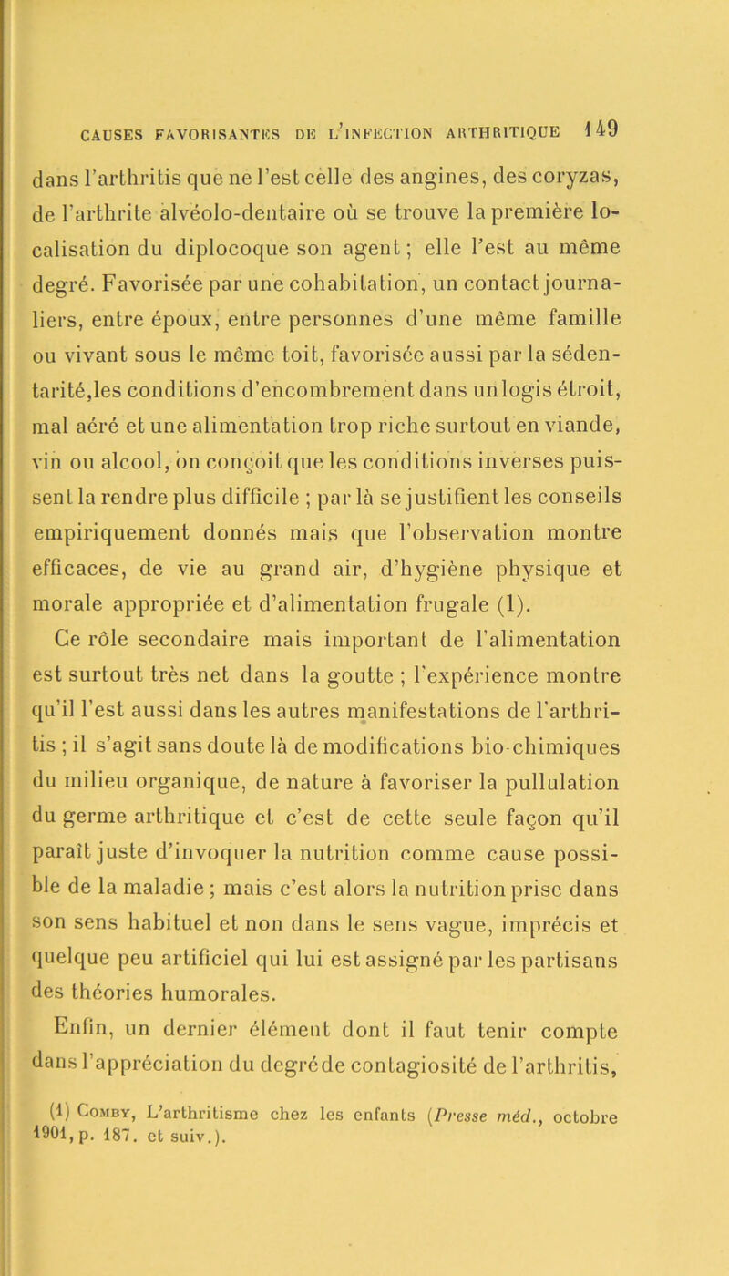 dans l’arthritis que ne l’est celle des angines, des coryzas, de l’arthrite alvëolo-dentaire où se trouve la première lo- calisation du diplocoque son agent; elle l’est au même degré. Favorisée par une cohabitation, un contact journa- liers, entre époux, entre personnes d’une même famille ou vivant sous le même toit, favorisée aussi par la séden- tarité,les conditions d’encombrement dans unlogis étroit, mal aéré et une alimentation trop riche surtout en viande, vin ou alcool, on conçoit que les conditions inverses puis- sent la rendre plus difficile ; par là se justifient les conseils empiriquement donnés mais que l’observation montre efficaces, de vie au grand air, d’hygiène physique et morale appropriée et d’alimentation frugale (1). Ce rôle secondaire mais important de l’alimentation est surtout très net dans la goutte ; l’expérience montre qu’il l’est aussi dans les autres manifestations de l'arthri- tis ; il s’agit sans doute là de modifications bio chimiques du milieu organique, de nature à favoriser la pullulation du germe arthritique et c’est de cette seule façon qu’il paraît juste d’invoquer la nutrition comme cause possi- ble de la maladie ; mais c’est alors la nutrition prise dans son sens habituel et non dans le sens vague, imprécis et quelque peu artificiel qui lui est assigné par les partisans des théories humorales. Enfin, un dernier élément dont il faut tenir compte dans l’appréciation du degréde contagiosité de l’arthritis, (1) Comby, L’arthritisme chez les enfants (Presse méd., octobre 1901, p. 187. et suiv.).