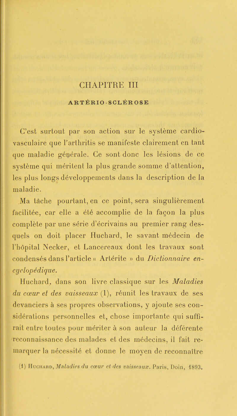 ARTÉRIOSCLÉROSE C’est surtout par son action sur le système cardio- vasculaire que Parthritis se manifeste clairement en tant que maladie générale. Ce sont donc les lésions de ce système qui méritent la plus grande somme d’attention, les plus longs développements dans la description de la maladie. Ma tâche pourtant, en ce point, sera singulièrement facilitée, car elle a été accomplie de la façon la plus complète par une série d’écrivains au premier rang des- quels on doit placer Huchard, le savant médecin de l’hôpital Necker, et Lancereaux dont les travaux sont condensés dans l’article « Artérite » du Dictionnaire en- cyclopédique. Huchard, dans son livre classique sur les Maladies du cœur et des vaisseaux (1), réunit les travaux de ses devanciers à ses propres observations, y ajoute ses con- sidérations personnelles et, chose importante qui suffi- rait entre toutes pour mériter à son auteur la déférente reconnaissance des malades et des médecins, il fait re- marquer la nécessité et donne le moyen de reconnaître (1) IIuchard, Maladies du cœur et des vaisseaux. Paris, Doin, 1893.