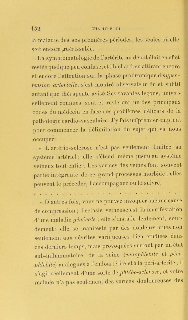 la maladie dès ses premières périodes, les seules où elle soit encore guérissable. La symptomatologie de l’artérite au début était en effet restée quelque peu confuse, et Huchard,en attirant encore et encore l’attention sur la phase prodromique d'hyper- tension artérielle, s’est montré observateur fin et subtil autant que thérapeute avisé.Ses savantes leçons, univer- sellement connues sont et resteront un des principaux codes du médecin en face des problèmes délicats de la pathologie cardio-vasculaire. J’y fais unpremier emprunt pour commencer la délimitation du sujet qui va nous occuper : « L’artério-sclérose n’est pas seulement limitée au système artériel; elle s’étend même jusqu’au système veineux tout entier. Les varices des veines font souvent partie intégrante de ce grand processus morbide; elles peuvent le précéder, l’accompagner ou le suivre. « D'autres fois, vous ne pouvez invoquer aucune cause de compression ; l’ectasie veineuse est la manifestation d'une maladie générale y elle s installe lentement, soui- dement; elle se manifeste par des douleurs dues non seulement aux névrites variqueuses bien étudiées dans ces derniers temps, mais provoquées surtout par un état sub-inflammatoire de la veine (endophlèbite et péri- phlébite) analogues à l’endoartérite et à la péri-artérite ; il s’agit réellement d’une sorte dephlébo-sclérose, et votie malade n’a pas seulement des varices douloureuses des