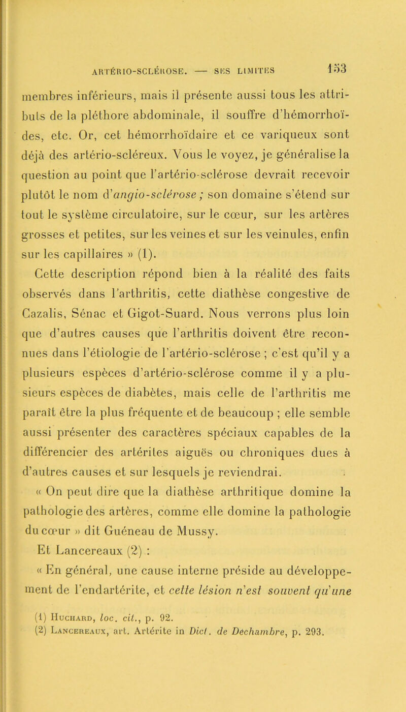 AKTÉH 10-SCLÉItOSE. SUS LIMITES membres inférieurs, mais il présente aussi tous les attri- buts de la pléthore abdominale, il souffre d’hémorrhoï- des, etc. Or, cet hémorrhoïdaire et ce variqueux sont déjà des artério-scléreux. Vous le voyez, je généralise la question au point que l’artério-sclérose devrait recevoir plutôt le nom d'cmgio-sclérose ; son domaine s’étend sur tout le système circulatoire, sur le cœur, sur les artères grosses et petites, sur les veines et sur les veinules, enfin sur les capillaires » (1). Cette description répond bien à la réalité des faits observés dans l’arthritis, cette diathèse congestive de Cazalis, Sénac et Gigot-Suard. Nous verrons plus loin que d’autres causes que l’arthritis doivent être recon- nues dans l’étiologie de l’artério-sclérose ; c’est qu’il y a plusieurs espèces d’artério-sclérose comme il y a plu- sieurs espèces de diabètes, mais celle de l’arthritis me paraît être la plus fréquente et de beaucoup ; elle semble aussi présenter des caractères spéciaux capables de la différencier des artérites aiguës ou chroniques dues à d’autres causes et sur lesquels je reviendrai. « On peut dire que la diathèse arthritique domine la pathologie des artères, comme elle domine la pathologie du cœur » dit Guéneau de Mussy. Et Lancereaux (2) : « En général, une cause interne préside au développe- ment de l’endartérite, et celle lésion n'esl souvent qu'une (1) Huchard, loc. cil., p. 92. (2) Lancereaux, art. Artérite in Dicl. de Decliambre, p. 293.