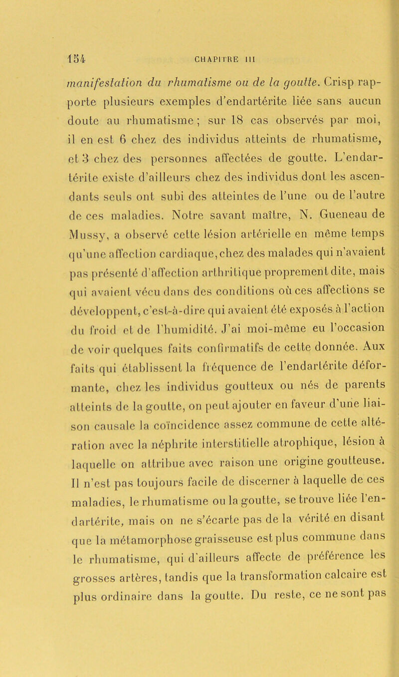 manifestation du rhumatisme ou de la goutte. Crisp rap- porte plusieurs exemples d’endartérite liée sans aucun doute au rhumatisme; sur 18 cas observés par moi, il en est 6 chez des individus atteints de rhumatisme, et 3 chez des personnes affectées de goutte. L’endar- térite existe d’ailleurs chez des individus dont les ascen- dants seuls ont subi des atteintes de l’une ou de l’autre de ces maladies. Notre savant maître, N. Gueneau de Mussy, a observé cette lésion artérielle en même temps qu’une affection cardiaque,chez des malades qui n’avaient pas présenté d’affection arthritique proprement dite, mais qui avaient vécu dans des conditions où ces affections se développent, c’est-à-dire qui avaient été exposés a 1 action du froid et de l’humidité. J’ai moi-même eu l’occasion de voir quelques faits confirmatifs de cette donnée. Aux faits qui établissent la fréquence de 1 endarlérite défor- mante, chez les individus goutteux ou nés de parents atteints de la goutte, on peut ajouter en faveur d’une liai- son causale la coïncidence assez commune de cctle alté- ration avec la néphrite interstitielle atrophique, lésion à laquelle on attribue avec raison une origine goutteuse. 11 n’est pas toujours facile de discerner à laquelle de ces maladies, le rhumatisme ou la goutte, se trouve liée l’en- dartérite, mais on ne s’écarte pas de la vérité en disant que la métamorphose graisseuse est plus commune dans le rhumatisme, qui d’ailleurs affecte de préférence les grosses artères, tandis que la transformation calcaire est plus ordinaire dans la goutte. Du reste, ce ne sont pas