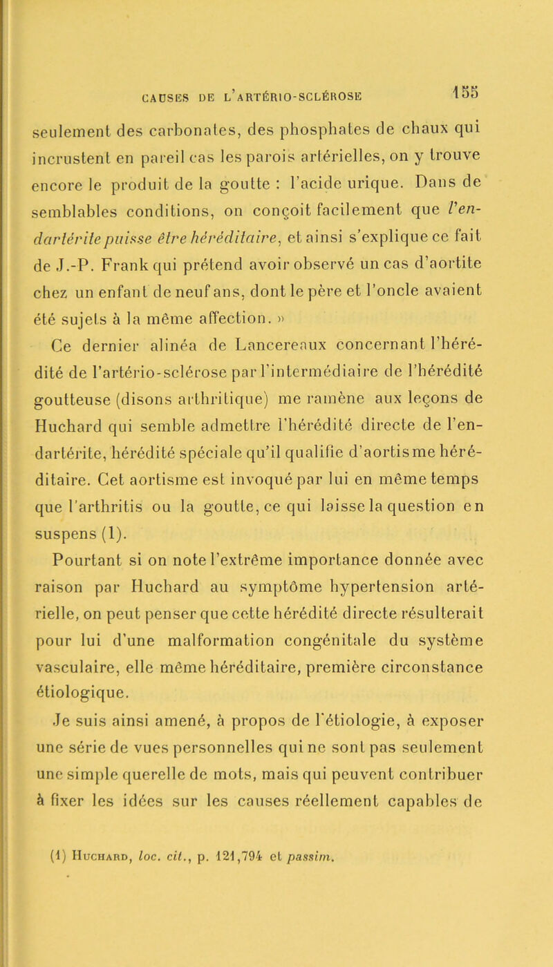CAUSES DE l’aRTÉRIO-SCLÉROSE seulement des carbonates, des phosphates de chaux qui incrustent en pareil cas les parois artérielles, on y trouve encore le produit de la goutte : l’acide urique. Daus de semblables conditions, on conçoit facilement que l'en- dartéritepuisse être héréditaire, et ainsi s’explique ce fait de J.-P. Frank qui prétend avoir observé un cas d’aortite chez un enfant de neuf ans, dont le père et l’oncle avaient été sujets à la même affection. » Ce dernier alinéa de Lancereaux concernant l’héré- dité de l’artério-sclérose par l’intermédiaire de l’hérédité goutteuse (disons arthritique) me ramène aux leçons de Huchard qui semble admettre l’hérédité directe de l’en- dartérite, hérédité spéciale qu’il qualifie d’aortisme héré- ditaire. Cet aortisme est invoqué par lui en même temps que l’arthritis ou la goutte, ce qui laisse la question en suspens (1). Pourtant si on note l’extrême importance donnée avec raison par Huchard au symptôme hypertension arté- rielle, on peut penser que cette hérédité directe résulterait pour lui d’une malformation congénitale du système vasculaire, elle même héréditaire, première circonstance étiologique. Je suis ainsi amené, à propos de l'étiologie, à exposer une série de vues personnelles qui ne sont pas seulement une simple querelle de mots, mais qui peuvent contribuer à fixer les idées sur les causes réellement capables de (1) Huchard, loc. cil., p. 121,794 et passim.