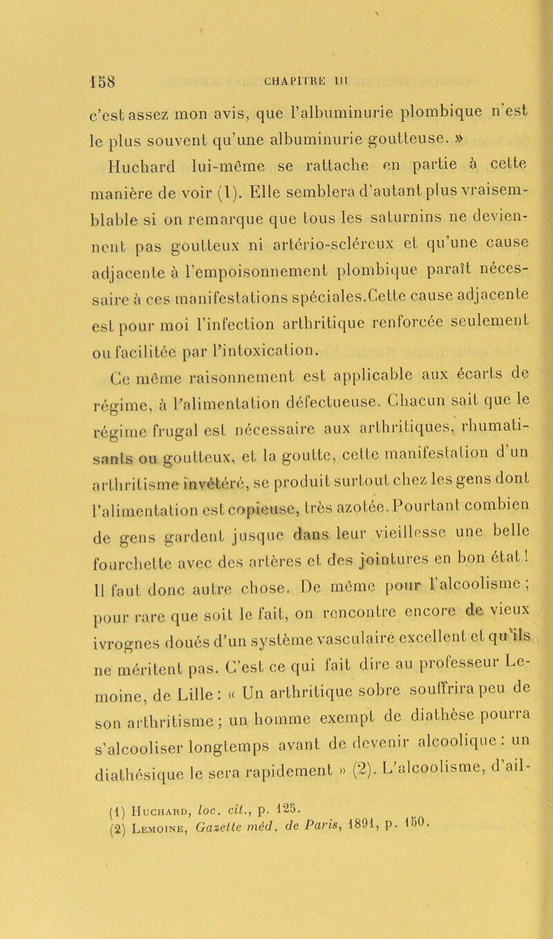 c’est assez mon avis, que l’albuminurie plombique n est le plus souvent qu’une albuminurie goutteuse. » Huchard lui-même se rattache en partie à cette manière de voir (1). Elle semblera d’autant plus vraisem- blable si on remarque que tous les saturnins ne devien- nent pas goutteux ni artério-selércux et qu’une cause adjacente à l’empoisonnement plombique paraît néces- saire à ces manifestations spéciales.Cette cause adjacente est pour moi l’infection arthritique renforcée seulement ou facilitée par l’intoxication. Ce même raisonnement est applicable aux écarts de régime, à l’alimentation défectueuse. Chacun sait que le régime frugal est nécessaire aux arthritiques, rhumati- sants ou goutteux, et la goutte, cette manifestation d’un arthritisme invétéré, se produit surtout chez les gens dont l’alimentation est copieuse, très azotée. Pourtant combien de gens gardent jusque dans leur vieillesse une belle fourchette avec des artères et des jointures en bon état ! 11 faut donc autre chose. De même pour l’alcoolisme; pour rare que soit le fait, on rencontre encore de vieux ivrognes doués d’un système vasculaire excellent et qu’ils ne méritent pas. C’est ce qui fait dire au professeur Le- moine, de Lille : « Un arthritique sobre souffrira peu de son arthritisme; un homme exempt de diathèse pourra s’alcooliser longtemps avant de devenir alcoolique : un diathésique le sera rapidement » (2). L’alcoolisme, d ail - (1) Huchard, loc. cil., p. 125. (2) Lemoine, Gazelle méd. de Paris, 1891, p. 190.
