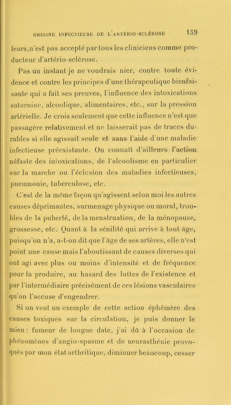 leurs,n'est pas accepté par tous les cliniciens comme pro- ducteur d'artériosclérose. Pas un instant je ne voudrais nier, contre toute évi- dence et contre les principes d'une thérapeutique bienfai- sante qui a fait ses preuves, l’influence des intoxications saturnine, alcoolique, alimentaires, etc., sur la pression artérielle. Je crois seulement que cette influence n’est que passagère relativement et ne laisserait pas de traces du- rables si elle agissait seule et sans l’aide d’une maladie infectieuse préexistante. On connaît d’ailleurs l’action néfaste des inloxications, de l’alcoolisme en particulier sur la marche ou l’éclosion des maladies infectieuses, pneumonie, tuberculose, etc. C’est de la même façon qu’agissent selon moi les autres causes déprimantes, surmenage physique ou moral, trou- bles de la puberté, de la menstruation, de la ménopause, grossesse, etc. Quant à la sénilité qui arrive à tout âge, puisqu’on n’a, a-t-on dit que l’âge de ses artères, elle n’est point une cause mais l’aboutissant de causes diverses qui ont agi avec plus ou moins d’intensité et de fréquence pour la produire, au hasard des luttes de l’existence et par l’intermédiaire précisément de ces lésions vasculaires qu’on l’accuse d’engendrer. Si on veut un exemple de cette action éphémère des causes toxiques sur la circulation, je puis donner le mien : fumeur de longue date, j’ai dû à l'occasion de phénomènes d’angio-spasrne et de neurasthénie provo- qués par mon état arthritique, diminuer beaucoup, cesser