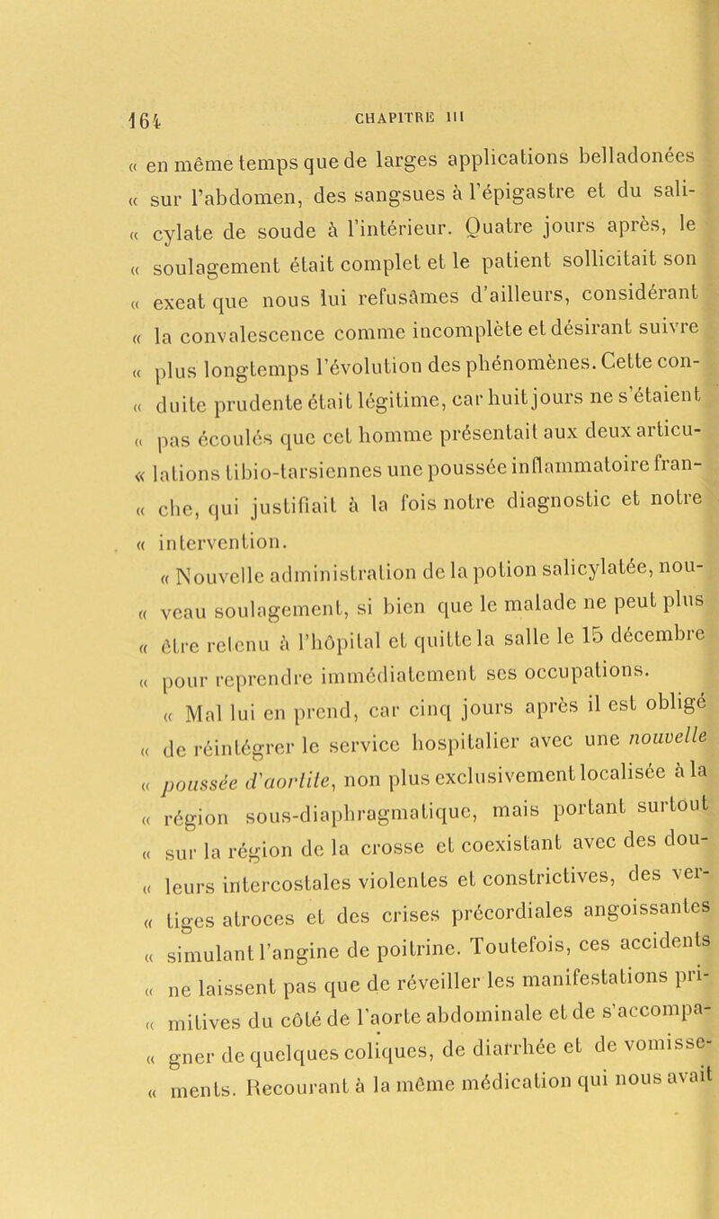 « en même temps que de larges applications belladonées « sur l’abdomen, des sangsues à 1 épigastre et du sali- « cylate de soude à l’intérieur. Quatre jours après, le « soulagement était complet et le patient sollicitait son « exeat que nous lui refusâmes d ailleurs, considérant « la convalescence comme incomplète et desiiant sui\ie « plus longtemps l’évolution des phénomènes. Cette con- « duite prudente était légitime, car huit jours ne s étaient « pas écoulés que cet homme présentait aux deux articu- « lations tibio-tarsiennes une poussée inflammatoire fran- « clic, qui justifiait à la fois notre diagnostic et notre « intervention. « Nouvelle administration de la potion salicylatée, nou- « veau soulagement, si bien que le malade ne peut plus « être retenu h l’hôpital et quitte la salle le 15 décembre « pour reprendre immédiatement ses occupations. « Mal lui en prend, car cinq jours après il est oblige « de réintégrer le service hospitalier avec une nouvelle « poussée d'aortite, non plus exclusivement localisée à la « région sous-diaphragmatique, mais portant surtout « sur la région de la crosse et coexistant avec des dou- « leurs intercostales violentes et constrictives, des vei- « tiges atroces et des crises précordiales angoissantes « simulant l’angine de poitrine. Toutefois, ces accidents « ne laissent pas que de réveiller les manifestations pn- « mitives du côté de l’aorte abdominale et de s’aecompa- « gner de quelques coliques, de diarrhée et de vomisse- « ments. Recourant a la même médication qui nous avait