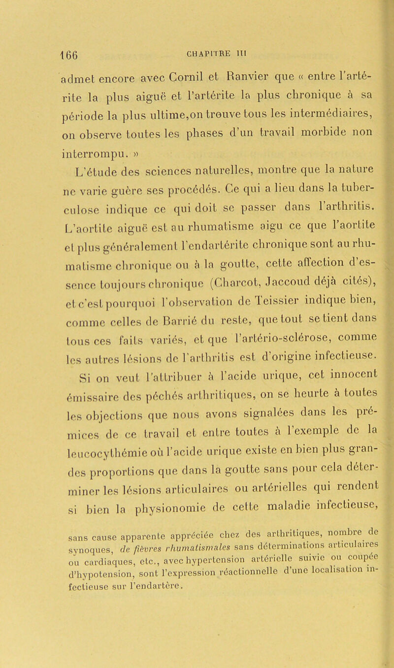 admet encore avec Corail et Ranvier que « entre l’arté- rite la plus aiguë et l’artérite la plus chronique à sa période la plus ultime,on trouve tous les intermédiaires, on observe toutes les phases d un travail morbide non interrompu. » L’étude des sciences naturelles, montre que la nature ne varie guère ses procédés. Ce qui a lieu dans la tuber- culose indique ce qui doit se passer dans 1 artbritis. L’aortite aiguë est au rhumatisme aigu ce que 1 aortite et plus généralement l’endartérite chronique sont au rhu- matisme chronique ou à la goutte, cette aflection d es- sence toujours chronique (Charcot, Jaccoud déjà cités), et c’est pourquoi l’observation de leissier indique bien, comme celles de Barrié du reste, que tout se tient dans tous ces laits variés, et que 1 artério-sclérose, comme les autres lésions de l'arthritis est d’origine infectieuse. Si on veut l’attribuer à l’acide urique, cet innocent émissaire des péchés arthritiques, on se heurte à toutes les objections que nous avons signalées dans les pié- miccs de ce travail et entre toutes à 1 exemple de la leucocythémie où l’acide urique existe en bien plus glan- des proportions que dans la goutte sans pour cela déter- miner les lésions articulaires ou artérielles qui rendent si bien la physionomie de cette maladie infectieuse, sans cause apparente appréciée chez des arthritiques, nombre de synoques, de fièvres rhumatismales sans déterminations articulaires ou cardiaques, etc., avec hypertension artérielle suivie ou coupée d’hypotension, sont l’expression réactionnelle d’une localisation in- fectieuse sur l’endartère.
