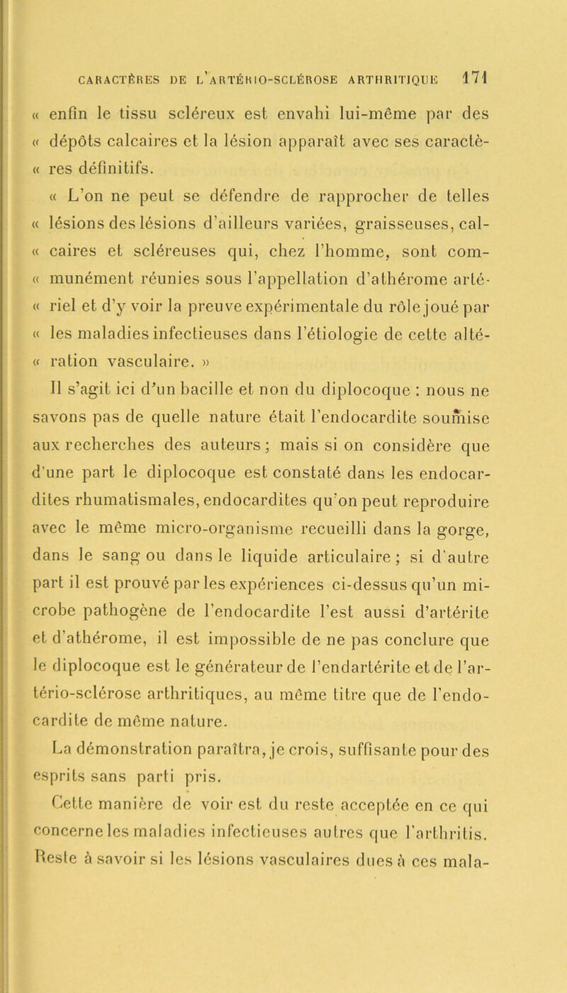 « enfin le tissu scléreux est envahi lui-même par des « dépôts calcaires et la lésion apparaît avec ses caractè- « res définitifs. « L'on ne peut se défendre de rapprocher de telles « lésions des lésions d’ailleurs variées, graisseuses, cal- « caires et scléreuses qui, chez l’homme, sont com- « munément réunies sous l’appellation d’athérome arté- « riel et d’y voir la preuve expérimentale du rôle joué par « les maladies infectieuses dans l’étiologie de cette alté- « ration vasculaire. » Il s’agit ici d’un bacille et non du diplocoque : nous ne savons pas de quelle nature était l’endocardite soumise aux recherches des auteurs ; mais si on considère que d’une part le diplocoque est constaté dans les endocar- dites rhumatismales, endocardites qu’on peut reproduire avec le même micro-organisme recueilli dans la gorge, dans le sang ou dans le liquide articulaire; si d’autre part il est prouvé par les expériences ci-dessus qu’un mi- crobe pathogène de l’endocardite l’est aussi d’artérite et d’athérome, il est impossible de ne pas conclure que le diplocoque est le générateur de i’endartérite et de l’ar- tério-sclérose arthritiques, au même titre que de l’endo- cardite de même nature. La démonstration paraîtra, je crois, suffisante pour des esprits sans parti pris. Cette manière de voir est du reste acceptée en ce qui concerne les maladies infectieuses autres que l’arthritis. Reste à savoir si les lésions vasculaires dues à ces mala-