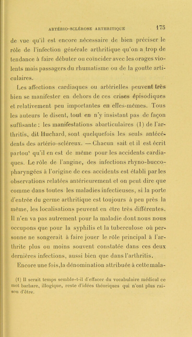 ARTÉRIO-SCLÉKOSE ARTHRITIQUE de vue qu’il est encore nécessaire de bien préciser le rôle de l’infection générale arthritique qu’on a trop de tendance à faire débuter ou coïncider avec les orages vio- lents mais passagers du rhumatisme ou de la goutte arti- culaires. Les affections cardiaques ou artérielles peuvent très bien se manifester en dehors de ces crises épisodiques et relativement peu importantes en elles-mêmes. Tous les auteurs le disent, tout en n’y insistant pas de façon suffisante: les manifestations abarticulaires (1) de l’ar- thritis, dit Huchard, sont quelquefois les seuls antécé- dents des artério-scléreux. — Chacun sait et il est écrit partou1 qu’il en est de même pour les accidents cardia- ques. Le rôle de l’angine, des infections rhyno-bucco- pharyngées à l’origine de ces accidents est établi parles observations relatées antérieurement et on peut dire que comme dans toutes les maladies infectieuses, si la porte d’entrée du germe arthritique est toujours à peu près la même, les localisations peuvent en être très différentes. Il n’en va pas autrement pour la maladie dont nous nous occupons que pour la syphilis et la tuberculose où per- sonne ne songerait à faire jouer le rôle principal à l’ar- thrite plus ou moins souvent constatée dans ces deux dernières infections, aussi bien que dans l’arthritis. Encore une fois,la dénomination attribuée à cettemala- (1) Il serait temps semble-t-il d'ellacer du vocabulaire médical ce mot barbare, illogique, reste d’idées théoriques qui n’ont plus rai- son d’être.