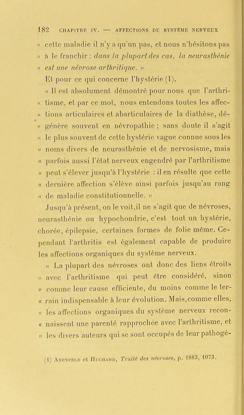 « cette maladie il n’y a qu'un pas, et nous n’hésitons pas « à le franchir: dans la plupart des cas, la neurasthénie « est une névrose arthritique. » Et pour ce qui concerne l’hystérie (1). « Il est absolument démontré pour nous que l’arthri- « tisme, et par ce mot, nous entendons toutes les afïec- « lions articulaires et abarticulaires de la diathèse, dé- « génère souvent en névropathie ; sans doute il s’agit « le plus souvent de cette hystérie vague connue sous les « noms divers de neurasthénie et de nervosisme, mais « parfois aussi l’état nerveux engendré par l’arthritisme « peut s’élever jusqu’à l’hystérie : il en résulte que cette « dernière affection s’élève ainsi parfois jusqu’au rang « de maladie constitutionnelle. » Jusqu’à présent, on le voit,il ne s’agit que de névroses, neurasthénie ou hypochondrie, c’est tout un hystérie, chorée, épilepsie, certaines formes de folie même. Ce- pendant l’arthritis est également capable de produire les affections organiques du système nerveux. « La plupart des névroses ont donc des liens étroits « avec l’arthritisme qui peut être considéré, sinon (t comme leur cause efficiente, du moins comme le ter- « rain indispensable à leur évolution. Mais,comme elles, « les affections organiques du système nerveux recon- « naissent une parenté rapprochée avec 1 arthritisme, et « les divers auteurs qui se sont occupés de leur pathogé- (1) Axenfeld et Huchard, Traité des névroses-, p. 1883, 1073.