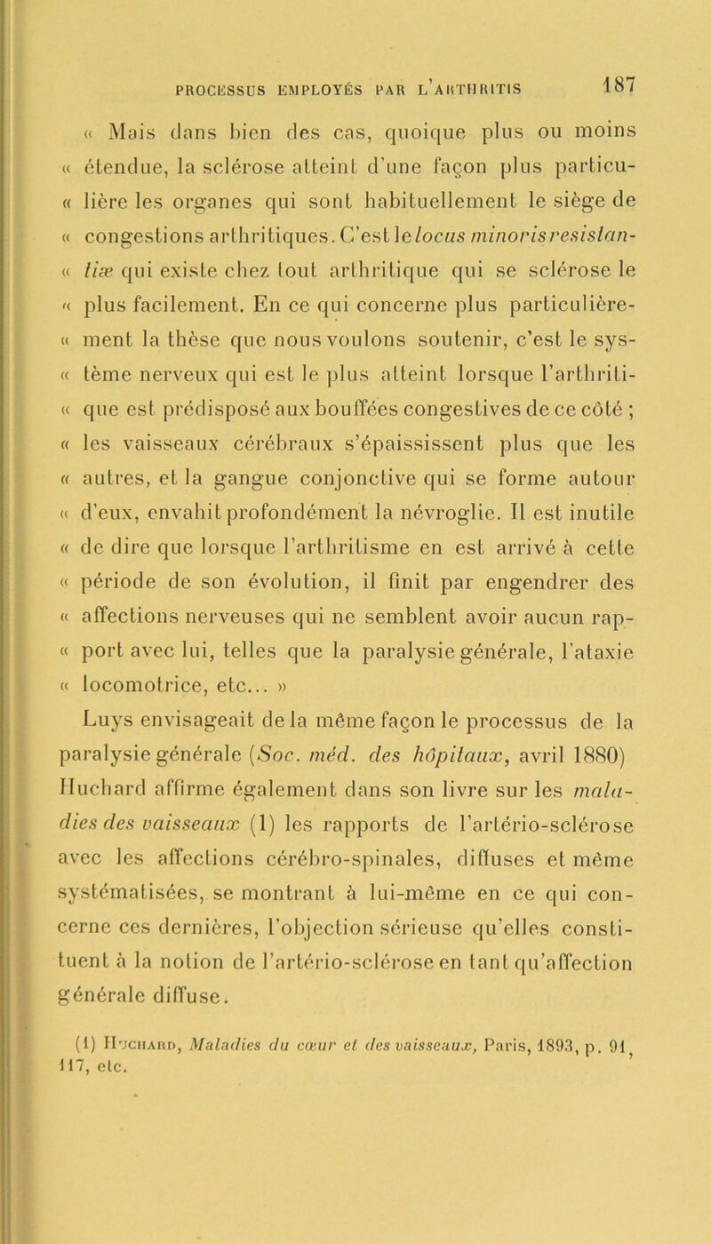 « Mais dans bien des cas, quoique plus ou moins « étendue, la sclérose atteint d'une façon plus particu- « lière les organes qui sont habituellement le siège de « congestions arthritiques.C’est\elocus minorisresislan- « liæ qui existe chez tout arthritique qui se sclérose le «. plus facilement. En ce qui concerne plus particulière- « ment la thèse que nous voulons soutenir, c’est le sys- « tème nerveux qui est le plus atteint lorsque l’arthriti- « que est prédisposé aux bouffées congestives de ce côté ; « les vaisseaux cérébraux s’épaississent plus que les « autres, et la gangue conjonctive qui se forme autour « d’eux, envahit profondément la névroglie. 11 est inutile « de dire que lorsque l’arthritisme en est arrivé à cette « période de son évolution, il finit par engendrer des « affections nerveuses qui ne semblent avoir aucun rap- « port avec lui, telles que la paralysie générale, l'ataxie « locomotrice, etc... » Luys envisageait delà même façon le processus de la paralysie générale (Soe. mèd. des hôpitaux, avril 1880) Huchard affirme également dans son livre sur les mala- dies des vaisseaux (1) les rapports de l’artério-sclérose avec les affections cérébro-spinales, diffuses et même systématisées, se montrant à lui-même en ce qui con- cerne ces dernières, l’objection sérieuse qu’elles consti- tuent à la notion de l’artério-scléroseen tant qu’affection générale diffuse. (1) IImchard, Maladies du cœur et des vaisseaux, Paris, 1893, p. 91 117, etc.