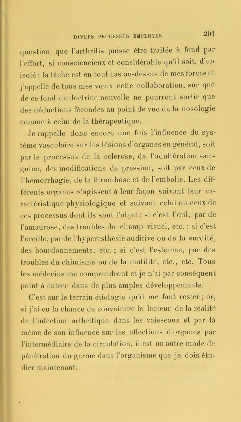 DIVERS PROCESSUS EMPLOYÉS question que l’arthritis puisse être traitée à fond par l’effort, si consciencieux et considérable qu’il soit, d’un isolé ; la tâche est en tout cas au-dessus de mes forces et j'appelle de tous mes vœux cette collaboration, sûr que de ce fond de doctrine nouvelle ne pourront sortir que des déductions fécondes au point de vue de la nosologie comme à celui de la thérapeutique. Je rappelle donc encore une fois l’influence du sys- tème vasculaire sur les lésions d’organes en général, soit parle processus de la sclérose, de l’adultération san- guine, des modifications de pression, soit par ceux de l’hémorrhagie, de la thrombose et de l’embolie. Les dif- férents organes réagissent à leur façon suivant leur ca- ractéristique physiologique et suivant celui ou ceux de ces processus dont ils sont l’objet : si c’est l’œil, par de l'amaurose, des troubles du champ visuel, etc. ; si c’est l’oreille, par de l'hyperesthésie auditive ou de la surdité, des bourdonnements, etc. ; si c’est l’estomac, par des troubles du chimisme ou de la motilité, etc., etc. Tous les médecins me comprendront et je n’ai par conséquent point à entrer dans de plus amples développements. C’est sur le terrain étiologie qu’il me faut rester ; or, si j’ai eu la chance de convaincre le lecteur de la réalité de l’infection arthritique dans les vaisseaux et par là même de son influence sur les affections d’organes par l’intermédiaire de la circulation, il est un autre mode de pénétration du germe dans l’organisme que je dois étu- dier maintenant.