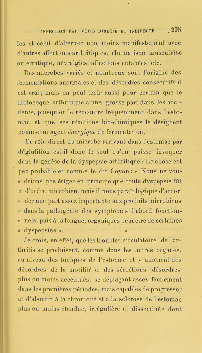 les et celui d’alterner non moins manifestement avec d’autres affections arthritiques, rhumatisme musculaire ou erratique, névralgies, affections cutanées, etc. Des microbes variés et nombreux sont l’origine des fermentations anormales et des désordres consécutifs il est vrai ; mais on peut tenir aussi pour certain’ que le diplocoque arthritique a une grosse part dans les acci- dents, puisqu’on le rencontre fréquemment dans l’esto- mac et que ses réactions bio-chimiques le désignent comme un agent énergique de fermentation. Ce rôle direct du microbe arrivant dans l’estomac par déglutition est-il donc le seul qu’on puisse invoquer dans la genèse de la dyspepsie arthritique? La chose est peu probable et comme le dit Coyon : « Nous ne vou- « drions pas ériger en principe que toute dyspepsie fût « d’ordre microbien, mais il nous paraît logique d’accor « der une part assez importante aux produits microbiens « dans la pathogénie des symptômes d’abord fonction- « nels, puis à la longue, organiques peut eire de certaines « dyspepsies ». » Je crois, en effet, que les troubles circulatoire de l’ar- tbritis se produisent, comme dans les autres organes, au niveau des tuniques de l’estomac et y amènent des désordres de la motilité et des sécrétions, désordres plus ou moins accentués, se déplaçant assez facilement dans les premières périodes, mais capables de progresser et d’aboutir à la chronicité et à la sclérose de l’estomac plus ou moins étendue, irrégulière et disséminée dont