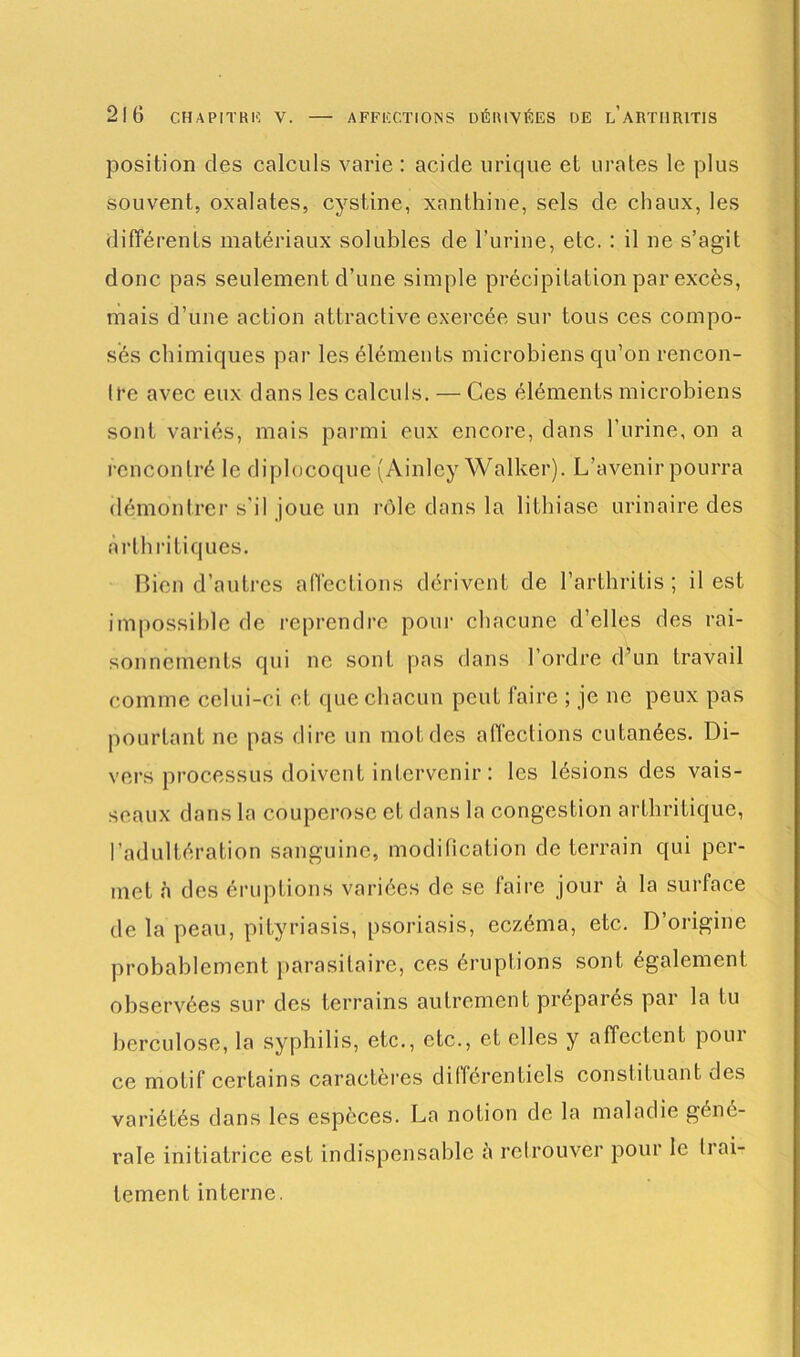 position des calculs varie : acide urique et urates le plus souvent, oxalates, cystine, xanthine, sels de chaux, les différents matériaux solubles de l’urine, etc. : il ne s’agit donc pas seulement d’une simple précipitation par excès, mais d’une action attractive exercée sur tous ces compo- sés chimiques par les éléments microbiens qu’on rencon- tre avec eux dans les calculs. — Ces éléments microbiens sont variés, mais parmi eux encore, dans l’urine, on a rencontré le diplocoque (Ainley Walker). L’avenir pourra démontrer s'il joue un rôle dans la lithiase urinaire des arthritiques. Bien d’autres affections dérivent de l’arthritis ; il est impossible de reprendre pour chacune d’elles des rai- sonnements qui ne sont pas dans l’ordre d’un travail comme celui-ci et que chacun peut faire ; je ne peux pas pourtant ne pas dire un mot des affections cutanées. Di- vers processus doivent intervenir : les lésions des vais- seaux dans la couperose et dans la congestion arthritique, l’adultération sanguine, modification de terrain qui per- met a des éruptions variées de se faire jour à la surface de la peau, pityriasis, psoriasis, eczéma, etc. D origine probablement parasitaire, ces éruptions sont également observées sur des terrains autrement préparés par la tu berculose, la syphilis, etc., etc., et elles y affectent pour ce motif certains caractères différentiels constituant des variétés dans les espèces. La notion de la maladie géné- rale initiatrice est indispensable è retrouver pour le h al- ternent interne.