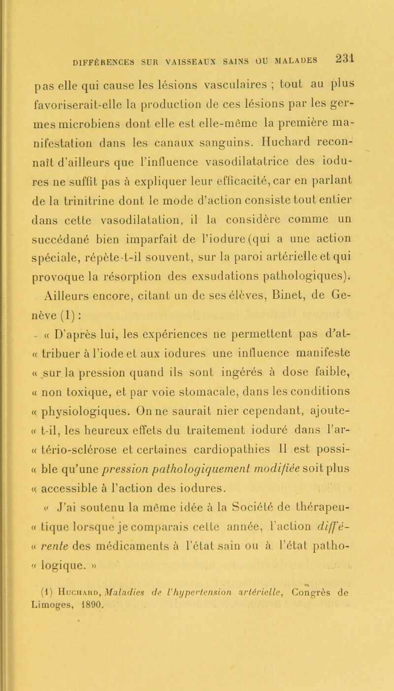 DIFFÉRENCES SUR VAISSEAUX SAINS OU MALADES pas elle qui cause les lésions vasculaires; tout au plus favoriserait-elle la production de ces lésions par les ger- mes microbiens dont elle est elle-même la première ma- nifestation dans les canaux sanguins. Huchard recon- naît d’ailleurs que l’influence vasodilatatrice des iodu- res ne suffit pas à expliquer leur efficacité, car en parlant de la trinitrine dont le mode d’action consiste tout entier dans cette vasodilatation, il la considère comme un succédané bien imparfait de Piodure(qui a une action spéciale, répète-t-il souvent, sur la paroi artérielle et qui provoque la résorption des exsudations pathologiques). Ailleurs encore, citant un de ses élèves, Binet, de Ge- nève (1) : - « D’après lui, les expériences ne permettent pas d’at- « tribuer à l’iode et aux iodures une influence manifeste « sur la pression quand ils sont ingérés à dose faible, « non toxique, et par voie stomacale, dans les conditions « physiologiques. On ne saurait nier cependant, ajoute- « t-il, les heureux effets du traitement ioduré dans l’ar- « tério-sclérose et certaines cardiopathies 11 est possi- « ble qu’une pression pathologiquement modifiée soit plus « accessible à l’action des iodures. << J’ai soutenu la môme idée à la Société de thérapeu- « tique lorsque je comparais cette année, l’action diff'é- « rente des médicaments à l’état sain ou à l’état patho- « logique. » (1) Huchahd, Maladies de Vhypertension artérielle, Congrès de Limoges, 1890.