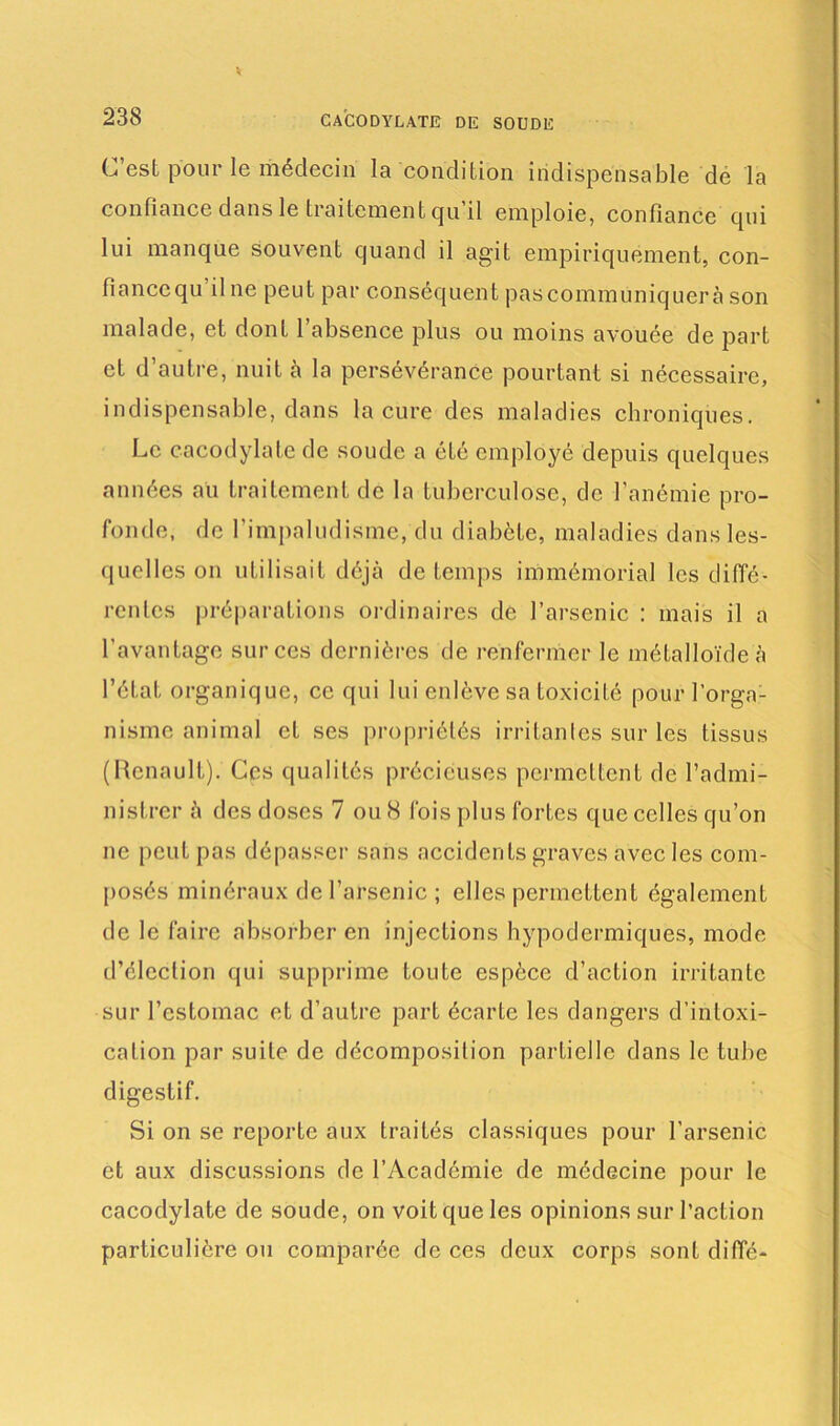 CACODYLATE DE SOUDE C’est pour le médecin la condition indispensable de la confiance dans le traitement qu’il emploie, confiance qui lui manque souvent quand il agit empiriquement, con- fiancequ il ne peut par conséquent pascommuniquerà son malade, et dont l’absence plus ou moins avouée de part et d autre, nuit à la persévérance pourtant si nécessaire, indispensable, dans la cure des maladies chroniques. Le cacodylate de soude a été employé depuis quelques années au traitement de la tuberculose, de l’anémie pro- fonde, de l’impaludisme, du diabète, maladies dans les- quelles on utilisait déjà de temps immémorial les diffé- rentes préparations ordinaires de l’arsenic : mais il a l'avantage sur ces dernières de renfermer le métalloïde à l’état organique, ce qui lui enlève sa toxicité pour l’orga- nisme animal et ses propriétés irritantes sur les tissus (Renault). Ces qualités précieuses permettent de l’admi- nistrer à des doses 7 ou 8 fois plus fortes que celles qu’on ne peut pas dépasser sans accidents graves avec les com- posés minéraux de l’arsenic ; elles permettent également de le faire absorber en injections hypodermiques, mode d’élection qui supprime toute espèce d’action irritante sur l’estomac et d’autre part écarte les dangers d’intoxi- cation par suite de décomposition partielle dans le tube digestif. Si on se reporte aux traités classiques pour l’arsenic et aux discussions de l’Académie de médecine pour le cacodylate de soude, on voit que les opinions sur l’action particulière ou comparée de ces deux corps sont diffé-