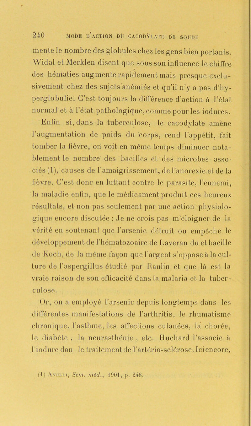 mente le nombre des globules chez les gens bien portants. Widal et Merklen disent que sous son influence le chiffre des hématies augmente rapidement mais presque exclu- sivement chez des sujets anémiés et qu’il n’y a pas d’hy- pcrglobulie. C’est toujours la différence d’action à l’état normal et à l’état pathologique, comme pour les iodures. Enfin si, dans la tuberculose, le cacodylate amène l’augmentation de poids du corps, rend l’appétit, fait tomber la fièvre, on voit en même temps diminuer nota- blement le nombre des bacilles et des microbes asso- ciés (1 ), causes de l’amaigrissement, de l’anorexie et de la lièvre. C’est donc en luttant contre le parasite, l’ennemi, la maladie enfin, que le médicament produit ces heureux résultats, et non pas seulement par une action physiolo- gique encore discutée : Je ne crois pas m’éloigner de la vérité en soutenant que l’arsenic détruit ou empêche le développement de l’hématozoaire de Lavéran du et bacille de Koch, de la même façon que l’argent s’oppose à la cul- ture de l’aspergillus étudié par Itaulin et que là est la vraie raison de son efficacité dans la malaria et la tuber- culose. Or, on a employé l’arsenic depuis longtemps dans les différentes manifestations de l’arth ri Lis, le rhumatisme chronique, l’asthme, les affections cutanées, la chorée, le diabète , la neurasthénie , etc. Iluchard l’associe à l’iodure dan le traitementde l’artério-sclérose. Ici encore, fl) Anelli, Sein, méd., 1901, p. 248.