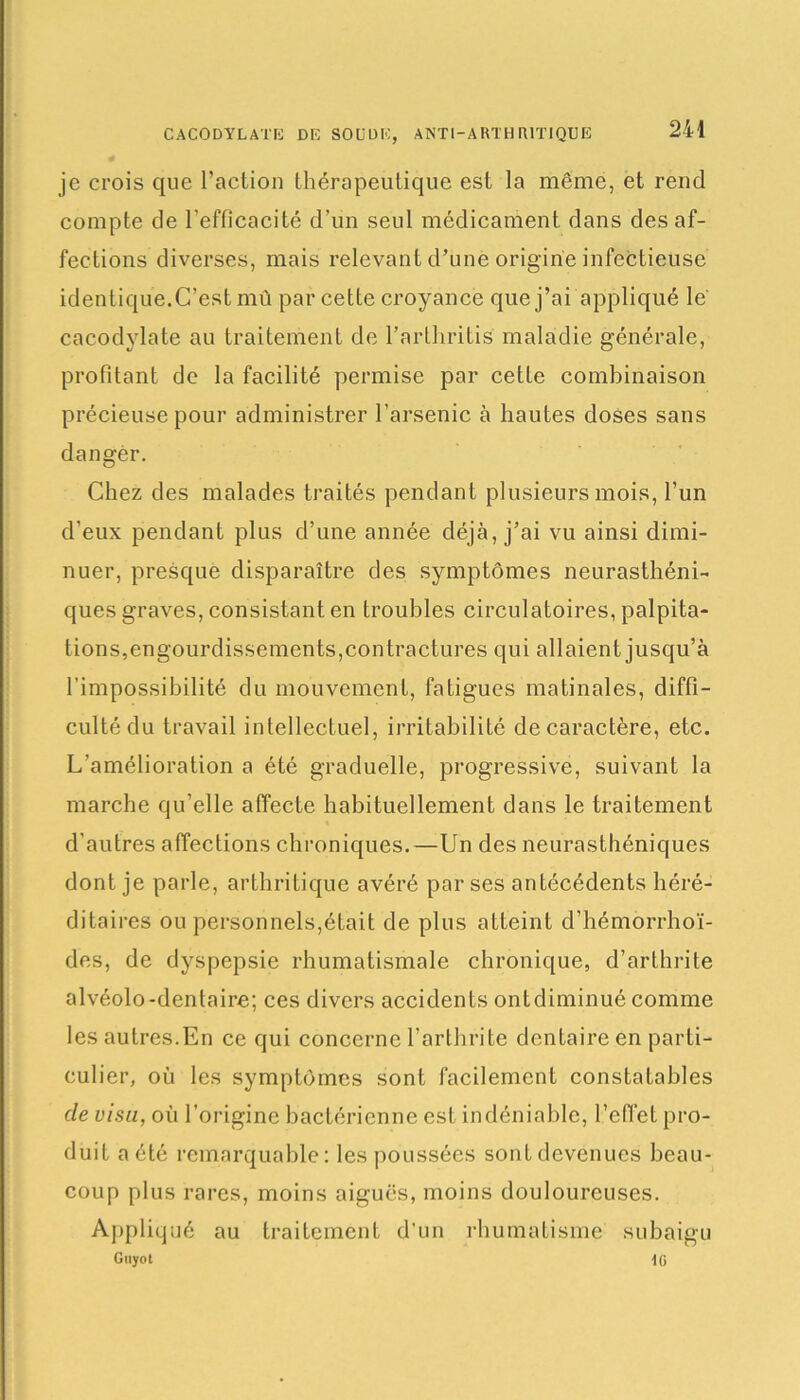 je crois que l’action thérapeutique est la même, et rend compte de l'efficacité d’un seul médicament dans des af- fections diverses, mais relevant d’une origine infectieuse identique.C’est mû par cette croyance que j’ai appliqué le cacodylate au traitement de l’arthritis maladie générale, profitant de la facilité permise par cette combinaison précieuse pour administrer l’arsenic à hautes doses sans dangèr. Chez des malades traités pendant plusieurs mois, l’un d’eux pendant plus d’une année déjà, j’ai vu ainsi dimi- nuer, presque disparaître des symptômes neurasthéni- ques graves, consistant en troubles circulatoires, palpita- tions,engourdissements, contractures qui allaient jusqu’à l’impossibilité du mouvement, fatigues matinales, diffi- culté du travail intellectuel, irritabilité de caractère, etc. L’amélioration a été graduelle, progressive, suivant la marche qu’elle affecte habituellement dans le traitement d’autres affections chroniques.—Un des neurasthéniques dont je parle, arthritique avéré par ses antécédents héré- ditaires ou personnels,était de plus atteint d’hémorrhoï- des, de dyspepsie rhumatismale chronique, d’arthrite alvéolo-dentaire; ces divers accidents ontdiminué comme les autres.En ce qui concerne l’arthrite dentaire en parti- culier, où les symptômes sont facilement constatables de visu, où l’origine bactérienne est indéniable, l’effet pro- duit a été remarquable: les poussées sont devenues beau- coup plus rares, moins aiguës, moins douloureuses. Appliqué au traitement d’un rhumatisme subaigu Guyot lü