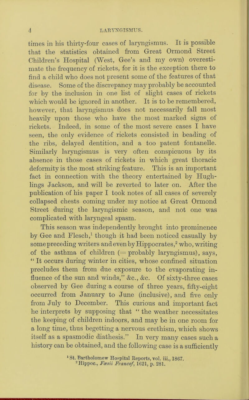 times in his thirty-four cases of laryngismus. It is possible that the statistics obtained from Great Ormond Street Children’s Hospital (West, Gee’s and my own) overesti- mate the frequency of rickets, for it is the exception there to find a child who does not present some of the features of that disease. Some of the discrepancy may probably be accounted for by the inclusion in one list of slight cases of rickets which would be ignored in another. It is to be remembered, however, that laryngismus does not necessarily fall most heavily upon those who have the most marked signs of rickets. Indeed, in some of the most severe cases I have seen, the only evidence of rickets consisted in beading of the ribs, delayed dentition, and a too patent fontanelle. Similarly laryngismus is very often conspicuous by its absence in those cases of rickets in which great thoracic deformity is the most striking feature. This is an important fact in connection with the theory entertained by Hugh- lings Jackson, and will be reverted to later on. After the publication of his paper I took notes of all cases of severely collapsed chests coming under my notice at Great Ormond Street during the laryngismic season, and not one was complicated with laryngeal spasm. This season was independently brought into prominence by Gee and Flescli,1 though it had been noticed casually by some preceding writers and even by Hippocrates,2 who, writing of the asthma of children (= probably laryngismus), says, “ It occurs during winter in cities, whose confined situation precludes them from due exposure to the evaporating in- fluence of the sun and winds,” &c., &c. Of sixty-three cases observed by Gee during a course of three years, fifty-eight occurred from January to June (inclusive), and five only from July to December. This curious and important fact he interprets by supposing that “ the weather necessitates the keeping of children indoors, and may be in one room for a long time, thus begetting a nervous erethism, which shows itself as a spasmodic diathesis.” In very many cases such a history can be obtained, and the following case is a sufficiently 1 St. Bartholomew Hospital Reports, vol. iii., 1867. 2Hippoc., Fcesii Francof, 1621, p. 281.