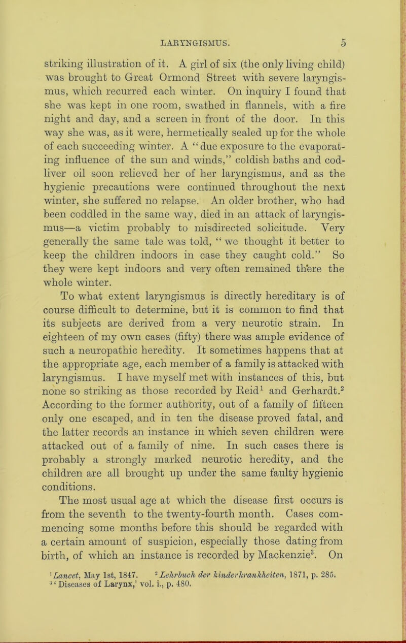 striking illustration of it. A girl of six (the only living child) was brought to Great Ormond Street with severe laryngis- mus, which recurred each winter. On inquiry I found that she was kept in one room, swathed in flannels, with a fire night and day, and a screen in front of the door. In this way she was, as it were, hermetically sealed up for the whole of each succeeding winter. A “due exposure to the evaporat- ing influence of the sun and winds,” coldish baths and cod- liver oil soon relieved her of her laryngismus, and as the hygienic precautions were continued throughout the next winter, she suffered no relapse. An older brother, who had been coddled in the same way, died in an attack of laryngis- mus—a victim probably to misdirected solicitude. Very generally the same tale was told, “we thought it better to keep the children indoors in case they caught cold.” So they were kept indoors and very often remained tli'ere the whole winter. To what extent laryngismus is directly hereditary is of course difficult to determine, but it is common to find that its subjects are derived from a very neurotic strain. In eighteen of my own cases (fifty) there was ample evidence of such a neuropathic heredity. It sometimes happens that at the appropriate age, each member of a family is attacked with laryngismus. I have myself met with instances of this, but none so striking as those recorded by Keid1 and Gerhardt.2 According to the former authority, out of a family of fifteen only one escaped, and in ten the disease proved fatal, and the latter records an instance in which seven children were attacked out of a family of nine. In such cases there is probably a strongly marked neurotic heredity, and the children are all brought up under the same faulty hygienic conditions. The most usual age at which the disease first occurs is from the seventh to the twenty-fourth month. Cases com- mencing some months before this should be regarded with a certain amount of suspicion, especially those dating from birth, of which an instance is recorded by Mackenzie3. On 1Lancet, May 1st, 1847.  Lehrbuch der kinderkrankheiten, 1871, p. 285,