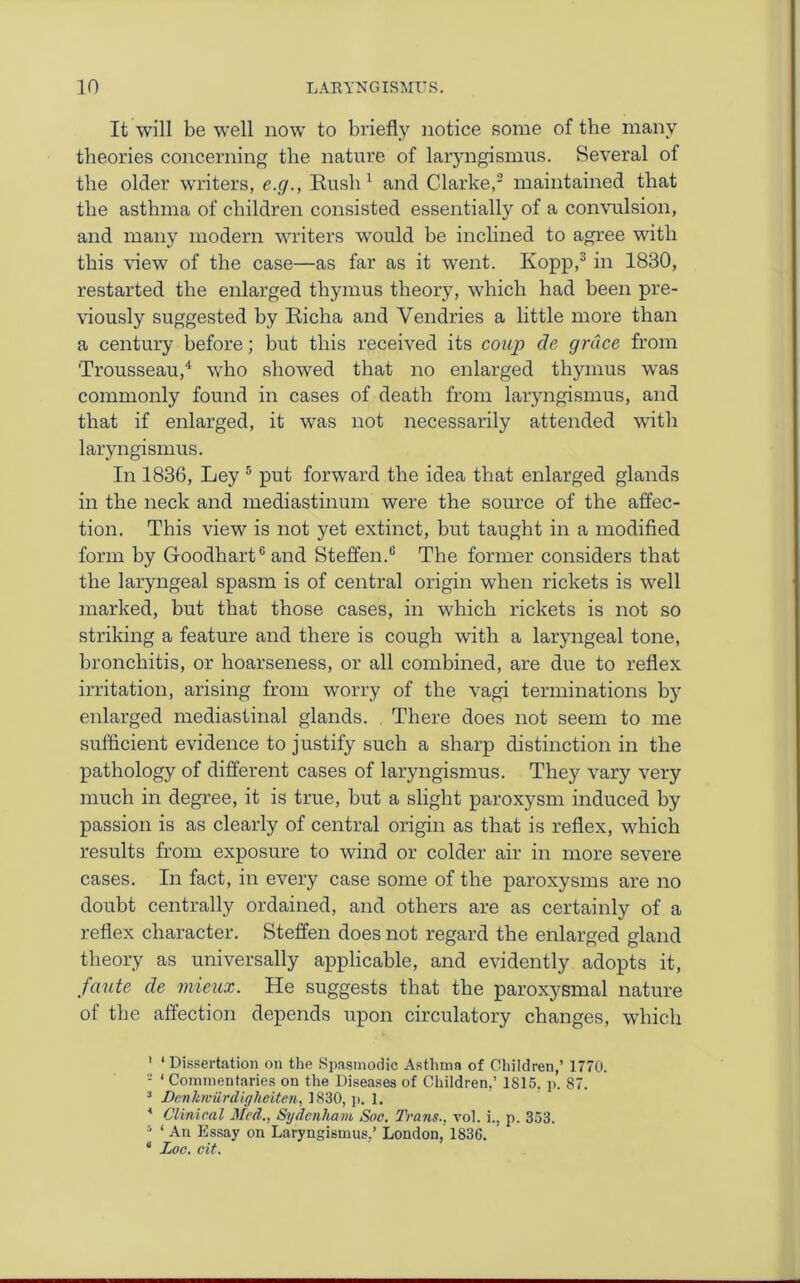 It will be well now to briefly notice some of the many theories concerning the nature of laryngismus. Several of the older writers, e.g., Rush1 and Clarke,2 maintained that the asthma of children consisted essentially of a convulsion, and many modern writers would be inclined to agree with this view of the case—as far as it went. Kopp,3 in 1830, restarted the enlarged thymus theory, which had been pre- viously suggested by Richa and Vendries a little more than a century before; but this received its coup de grace from 'Trousseau,4 who showed that no enlarged thymus was commonly found in cases of death from laryngismus, and that if enlarged, it was not necessarily attended with laryngismus. In 1836, Ley 5 put forward the idea that enlarged glands in the neck and mediastinum were the source of the affec- tion. This view is not yet extinct, but taught in a modified form by Gfoodhart6 and Steffen.6 The former considers that the laryngeal spasm is of central origin when rickets is well marked, but that those cases, in which rickets is not so striking a feature and there is cough with a laryngeal tone, bronchitis, or hoarseness, or all combined, are due to reflex irritation, arising from worry of the vagi terminations by enlarged mediastinal glands. There does not seem to me sufficient evidence to justify such a sharp distinction in the pathology of different cases of laryngismus. They vary very much in degree, it is true, but a slight paroxysm induced by passion is as clearly of central origin as that is reflex, which results from exposure to wind or colder air in more severe cases. In fact, in every case some of the paroxysms are no doubt centrally ordained, and others are as certainly of a reflex character. Steffen does not regard the enlarged gland theory as universally applicable, and evidently adopts it, faute de mieux. He suggests that the paroxysmal nature of the affection depends upon circulatory changes, which 1 ‘ Dissertation on the Spasmodic Asthma of Children,’ 1770. - ‘ Commentaries on the Diseases of Children,’ 1S15. p. 87. 3 Denhrviirdigheiten, 1830, p. 1. 4 Clinical Med., Sydenham Soc. Trans., vol. i., p. 353. 5 ‘ An Essay on Laryngismus,’ London, 1836. “ Loc. cit.