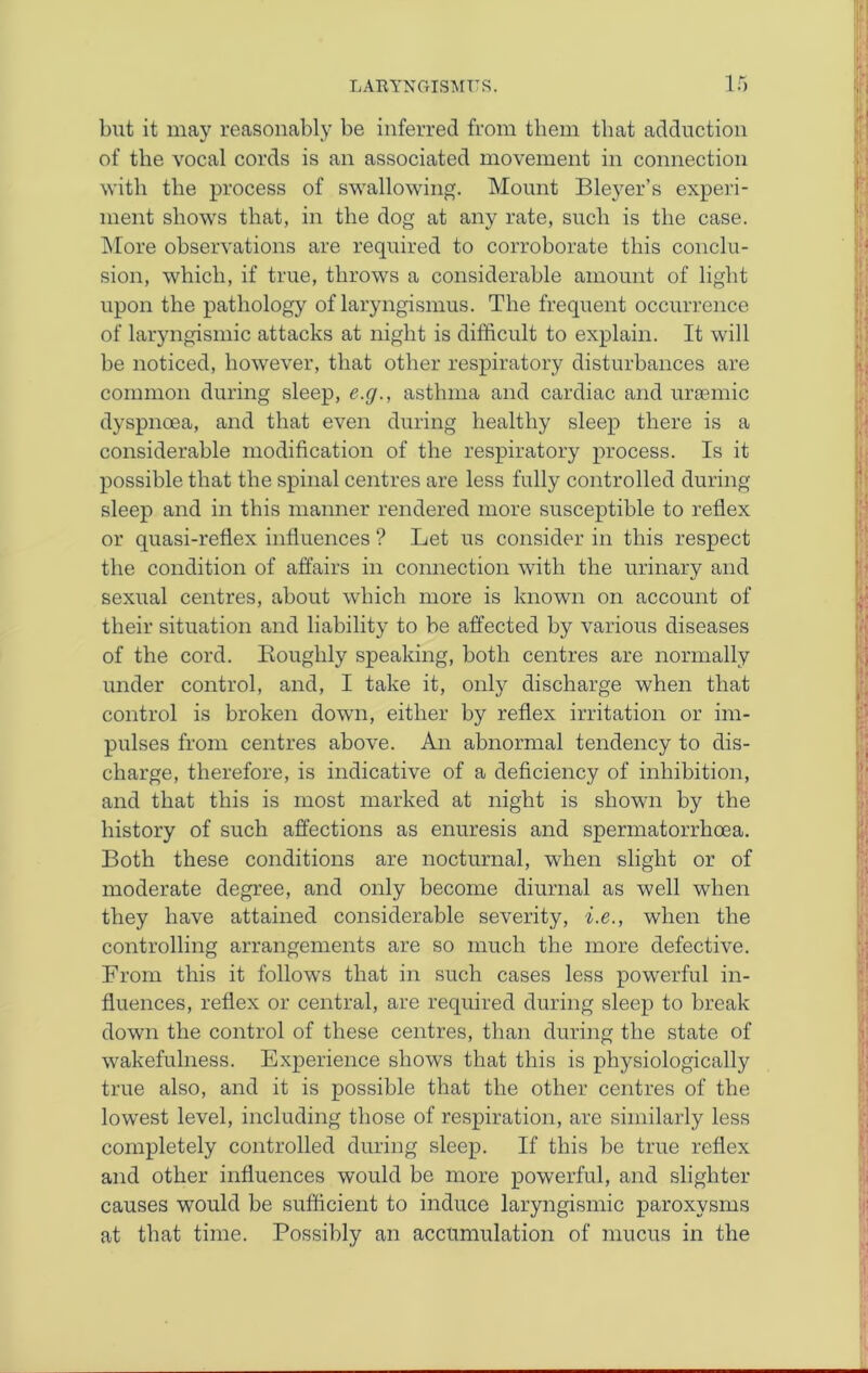 but it may reasonably be inferred from them that adduction of the vocal cords is an associated movement in connection with the process of swallowing. Mount Bleyer’s experi- ment shows that, in the dog at any rate, such is the case. More observations are required to corroborate this conclu- sion, which, if true, throws a considerable amount of light upon the pathology of laryngismus. The frequent occurrence of laryngismic attacks at night is difficult to explain. It will he noticed, however, that other respiratory disturbances are common during sleep, e.g., asthma and cardiac and ursemic dyspnoea, and that even during healthy sleep there is a considerable modification of the respiratory process. Is it possible that the spinal centres are less fully controlled during sleep and in this manner rendered more susceptible to reflex or quasi-reflex influences ? Let us consider in this respect the condition of affairs in connection with the urinary and sexual centres, about which more is known on account of their situation and liability to he affected by various diseases of the cord. Bouglily speaking, both centres are normally under control, and, I take it, only discharge when that control is broken down, either by reflex irritation or im- pulses from centres above. An abnormal tendency to dis- charge, therefore, is indicative of a deficiency of inhibition, and that this is most marked at night is shown by the history of such affections as enuresis and spermatorrhoea. Both these conditions are nocturnal, when slight or of moderate degree, and only become diurnal as well when they have attained considerable severity, i.e., when the controlling arrangements are so much the more defective. From this it follows that in such cases less powerful in- fluences, reflex or central, are required during sleep to break down the control of these centres, than during the state of wakefulness. Experience shows that this is physiologically true also, and it is possible that the other centres of the lowest level, including those of respiration, are similarly less completely controlled during sleep. If this be true reflex and other influences would he more powerful, and slighter causes would he sufficient to induce laryngismic paroxysms at that time. Possibly an accumulation of mucus in the
