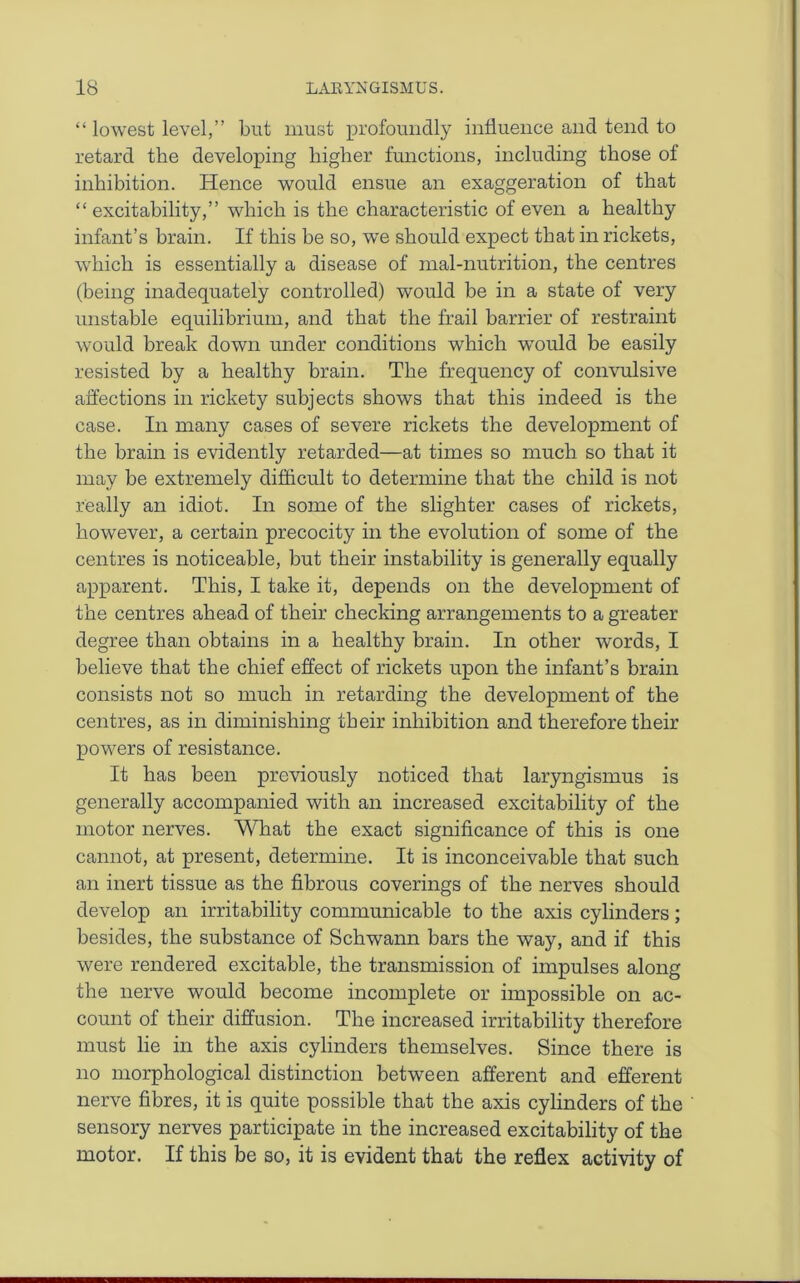 “ lowest level,” but must profoundly intiuence and tend to retard the developing higher functions, including those of inhibition. Hence would ensue an exaggeration of that “ excitability,” which is the characteristic of even a healthy infant’s brain. If this be so, wTe should expect that in rickets, which is essentially a disease of mal-nutrition, the centres (being inadequately controlled) would be in a state of very unstable equilibrium, and that the frail barrier of restraint would break down under conditions which would be easily resisted by a healthy brain. The frequency of convulsive affections in rickety subjects shows that this indeed is the case. In many cases of severe rickets the development of the brain is evidently retarded—at times so much so that it may be extremely difficult to determine that the child is not really an idiot. In some of the slighter cases of rickets, however, a certain precocity in the evolution of some of the centres is noticeable, but their instability is generally equally apparent. This, I take it, depends on the development of the centres ahead of their checking arrangements to a greater degree than obtains in a healthy brain. In other words, I believe that the chief effect of rickets upon the infant’s brain consists not so much in retarding the development of the centres, as in diminishing their inhibition and therefore their powers of resistance. It has been previously noticed that laryngismus is generally accompanied with an increased excitability of the motor nerves. What the exact significance of this is one cannot, at present, determine. It is inconceivable that such an inert tissue as the fibrous coverings of the nerves should develop an irritability communicable to the axis cylinders; besides, the substance of Schwann bars the way, and if this were rendered excitable, the transmission of impulses along the nerve would become incomplete or impossible on ac- count of their diffusion. The increased irritability therefore must lie in the axis cylinders themselves. Since there is no morphological distinction between afferent and efferent nerve fibres, it is quite possible that the axis cylinders of the sensory nerves participate in the increased excitability of the motor. If this be so, it is evident that the reflex activity of