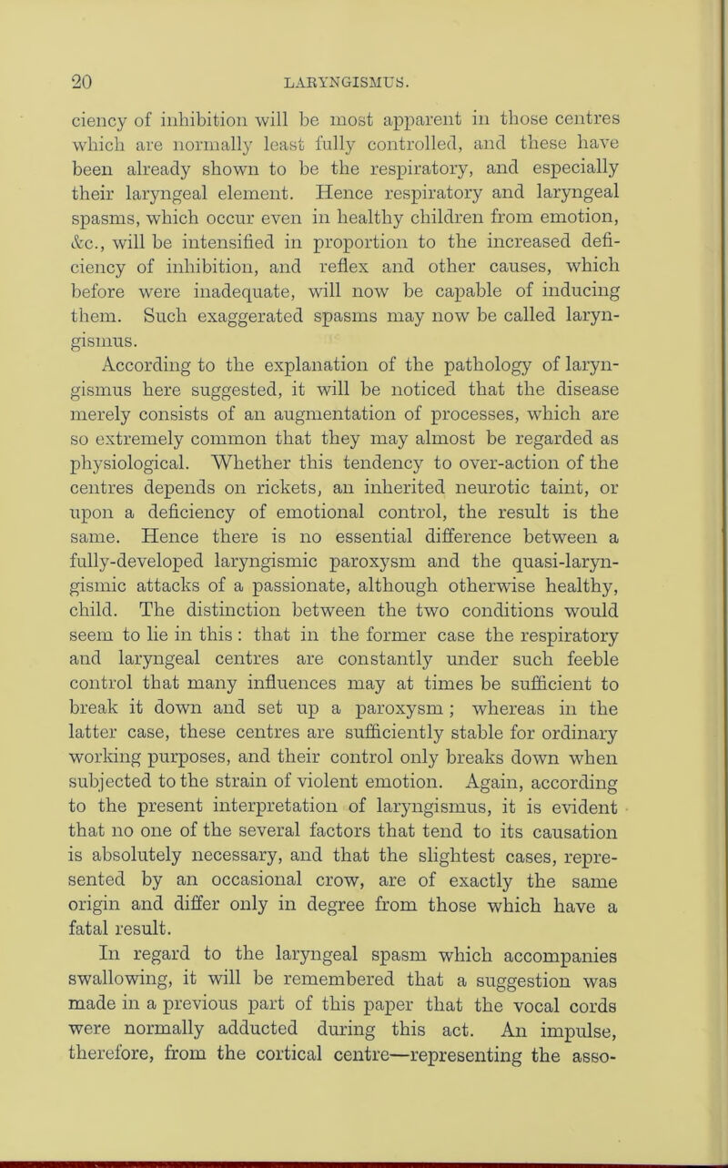 ciency of inhibition will be most apparent in those centres which are normally least fully controlled, and these have been already shown to be the respiratory, and especially their laryngeal element. Hence respiratory and laryngeal spasms, which occur even in healthy children from emotion, &c., will he intensified in proportion to the increased defi- ciency of inhibition, and reflex and other causes, which before were inadequate, will now be capable of inducing them. Such exaggerated spasms may now be called laryn- gismus. According to the explanation of the pathology of laryn- gismus here suggested, it will be noticed that the disease merely consists of an augmentation of processes, which are so extremely common that they may almost be regarded as physiological. Whether this tendency to over-action of the centres depends on rickets, an inherited neurotic taint, or upon a deficiency of emotional control, the result is the same. Hence there is no essential difference between a fully-developed laryngismic paroxysm and the quasi-laryn- gismic attacks of a passionate, although otherwise healthy, child. The distinction between the two conditions would seem to lie in this: that in the former case the respiratory and laryngeal centres are constantly under such feeble control that many influences may at times be sufficient to break it down and set up a paroxysm ; whereas in the latter case, these centres are sufficiently stable for ordinary working purposes, and their control only breaks down when subjected to the strain of violent emotion. Again, according to the present interpretation of laryngismus, it is evident that no one of the several factors that tend to its causation is absolutely necessary, and that the slightest cases, repre- sented by an occasional crow, are of exactly the same origin and differ only in degree from those which have a fatal result. In regard to the laryngeal spasm which accompanies swallowing, it will be remembered that a suggestion was made in a previous part of this paper that the vocal cords were normally adducted during this act. An impulse, therefore, from the cortical centre—representing the asso-