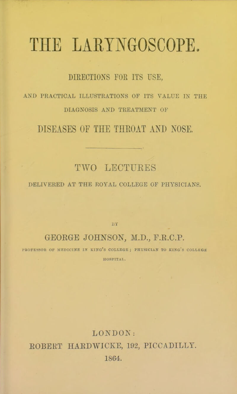 DIRECTIONS FOR ITS USE, AND PRACTICAL ILLUSTRATIONS OF ITS VALUE IN THE DIAGNOSIS AND TREATMENT OF DISEASES OF TEE THEOAT AND NOSE. TWO LECTURES DELIVERED AT THE ROYAL COLLEGE OF PHYSICIANS. uv GEORGE JOHNSON, M.D., F.R.C.P. I-KOFKSSOR OP MBDICINE IX KIITG's COLLEGE; PHYSICIAN TO KING'S COLLKQE H08PITA1,. LONDON: EGBERT HAEDWICKE, 192, PICCADILLY. 1864.