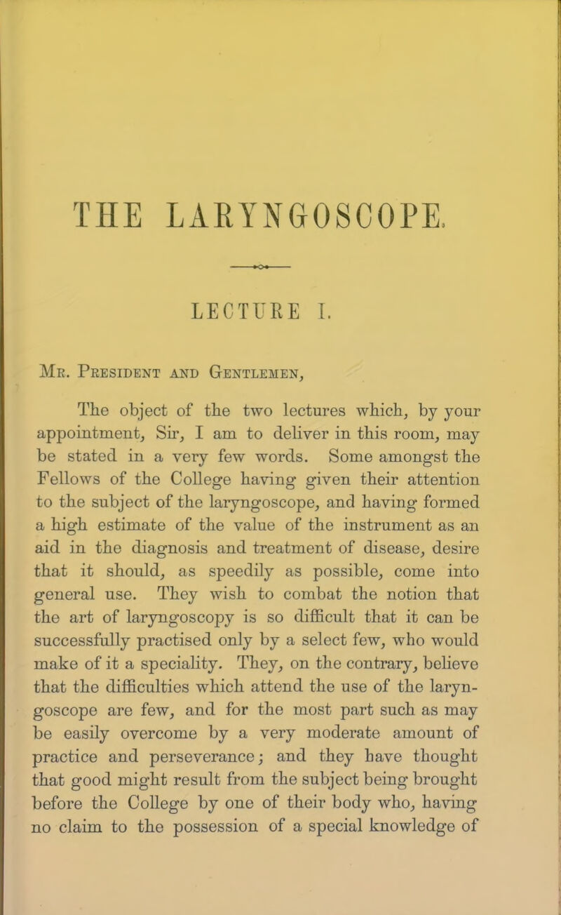 LECTURE I. Mr. President and Gentlemen, The object of the two lectures which, by your appointment. Sir, I am to deliver in this room, may be stated in a very few words. Some amongst the Fellows of the College having given their attention to the subject of the laryngoscope, and having formed a high estimate of the value of the instrument as an aid in the diagnosis and treatment of disease, desire that it should, as speedily as possible, come into general use. They wish to combat the notion that the art of laryngoscopy is so difficult that it can be successfully practised only by a select few, who would make of it a speciality. They, on the contrary, believe that the difficulties which attend the use of the laryn- goscope are few, and for the most part such as may be easily overcome by a very moderate amount of practice and perseverance; and they have thought that good might result from the subject being brought before the College by one of their body who, having no claim to the possession of a special knowledge of