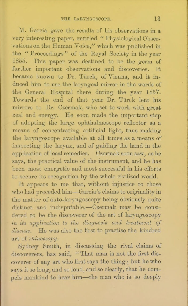 M. Garcia gave the results of his observations in a very interesting paper, entitled Physiological Obser- vations on the Human Voice, which was published in the  Proceedings of the Koyal Society in the year 1855. This paper was destined to be the germ of further important observations and discoveries. It became known to Dr. Tiirck, of Vienna, and it in- duced him to use the laryngeal mirror in the wards of the General Hospital there during the year 1857. Towards the end of that year Dr. Tiirck lent his mirrors to Dr. Czermak, who set to work with great zeal and energy. He soon made the important step of adopting the large ophthalmoscope reflector as a means of concentrating artificial light, thus making the laryngoscope available at all times as a means of inspecting the larynx, and of guiding the hand in the application of local remedies. Czermak soOn saw, as he says, the practical value of the instrument, and he has been most energetic and most successful in his efforts to secure its recognition by the whole civilized world. It appears to me that, without injustice to those who had preceded him—Garcia^s claims to originality in the matter of auto-laryngoscopy being obviously quite distinct and indisputable,—Czermak may be consi- dered to be the discoverer of the art of laryngoscopy in its ap'plication to the diagnosis and treatment of disease. He was also the first to practise the kindred art of rhinoscopy. Sydney Smith, in discussing the rival claims of discoverers, has said,  That man is not the first dis- coverer of any art who first says the thing; but he who says it so long, and so loud, and so clearly, that he com- pels mankind to hear him—the man who is so deeply
