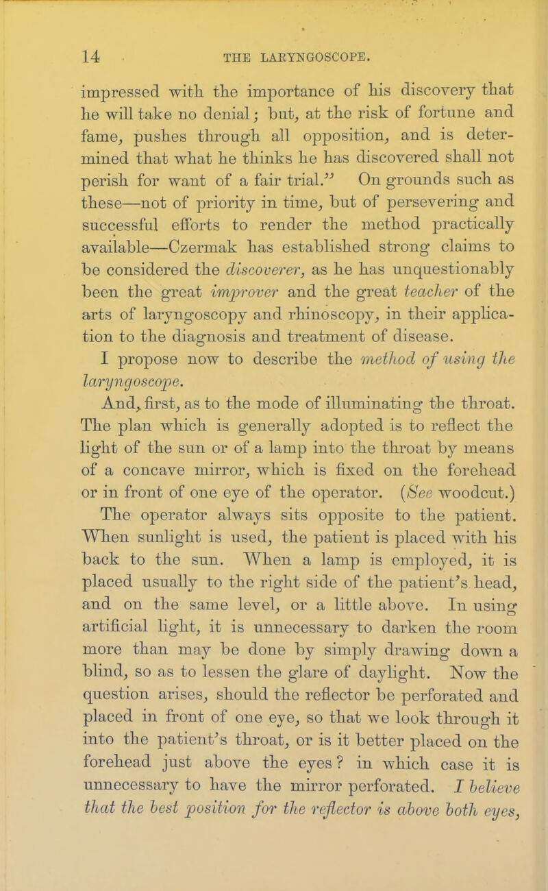 impressed witli tlie importance of his discovery that he will take no denial; but, at the risk of fortune and fame, pushes through all opposition, and is deter- mined that what he thinks he has discovered shall not perish for want of a fair trial. On grounds such as these—not of priority in time, but of persevering and successful efforts to render the method practically available—Czermak has established strong claims to be considered the discoverer, as he has unquestionably been the great improver and the great teacher of the arts of laryngoscopy and rhinoscopy, in their applica- tion to the diagnosis and treatment of disease. I propose now to describe the method of rising the laryngoscope. And, first, as to the mode of illuminating the throat. The plan which is generally adopted is to reflect the light of the sun or of a lamp into the throat by means of a concave mirror, which is fixed on the forehead or in front of one eye of the operator. [See woodcut.) The operator always sits opposite to the patient. When sunlight is used, the patient is placed with his back to the sun. When a lamp is employed, it is placed usually to the right side of the patient's head, and on the same level, or a little above. In usino^ artificial light, it is unnecessary to darken the room more than may be done by simply drawing down a blind, so as to lessen the glare of daylight. Now the question arises, should the reflector be perforated and placed in front of one eye, so that we look through it into the patient's throat, or is it better placed on the forehead just above the eyes? in which case it is unnecessary to have the mirror perforated. I helieve that the best position for the reflector is above both eyes,