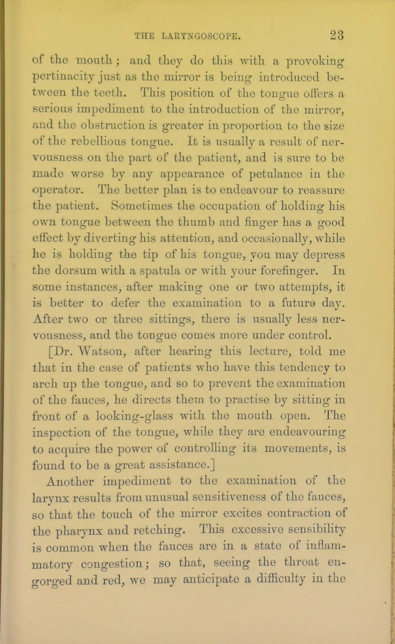 of the moutli; and they do this with a provoking pertinacity just as the mirror is being introduced be- tween the teeth. This position of the tongue offers a serious impediment to the introduction of the mirror, and the obstruction is greater in proportion to the size of the rebellious tongue. It is usually a result of ner- vousness on the part of the patient, and is sure to be made worse by any appearance of petulance in the operator. The better plan is to endeavour to reassure the patient. Sometimes the occupation of holding his own tongue between the thumb and finger has a good effect by diverting his attention, and occasionally, while he is holding the tip of his tongue, you may depress the dorsum with a spatula or with your forefinger. In some instances, after making one or two attempts, it is better to defer the examination to a future day. After two or three sittings, there is usually less ner- vousness, and the tongue comes moi'e under control. [Dr. Watson, after hearing this lecture, told me that in the case of patients who have this tendency to arch up the tongue, and so to prevent the examination of the fauces, he directs them to practise by sitting in front of a looking-glass with the mouth open. The inspection of the tongue, while they are endeavouring to acquire the power of controlling its movements, is found to be a great assistance.] Another impediment to the examination of the larynx results from unusual sensitiveness of the fauces, so that the touch of the mirror excites contraction of the pharynx and retching. This excessive sensibility is common when the fauces are in a state of inflam- matory congestion; so that, seeing the throat en- gorged and red, we may anticipate a difficulty in the