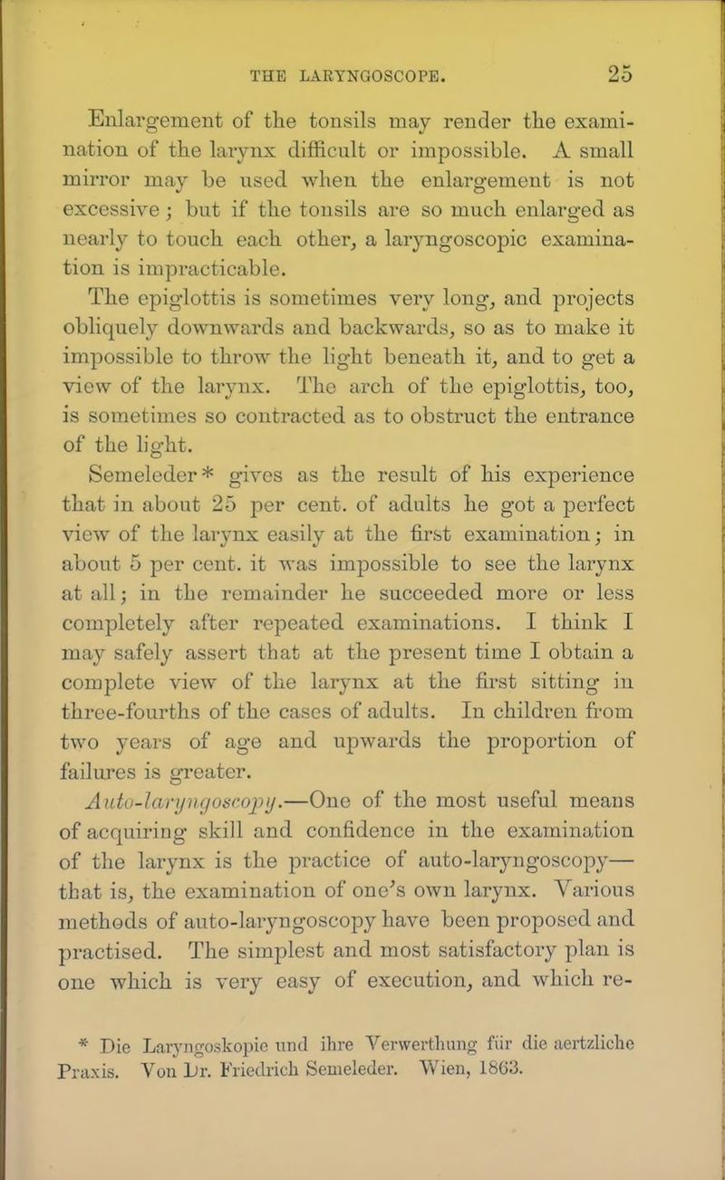 Enlargement of the tonsils may render tlie exami- nation of the larynx difficult or impossible. A small mirror may be used when the enlargement is not excessive; but if the tonsils are so much enlarged as nearly to touch each other, a laryngoscopic examina- tion is impracticable. The epiglottis is sometimes very long, and projects obliquely downwards and backwards, so as to make it impossible to throw the light beneath it, and to get a view of the larynx. The arch of the epiglottis, too, is sometimes so contracted as to obstruct the entrance of the light. Semeleder* gives as the result of his experience that in about 25 per cent, of adults he got a perfect view of the larynx easily at the first examination; in about 5 per cent, it was impossible to see the larynx at all; in the remainder he succeeded more or less completely after repeated examinations. I think I may safely assert that at the present time I obtain a complete view of the larynx at the first sitting in three-fourths of the cases of adults. In children from two years of age and upwards the proportion of failures is greater. Auto-laryngoscopy.—One of the most useful means of acquiring skill and confidence in the examination of the larynx is the practice of auto-laryngoscopy— that is, the examination of one's own larynx. A^arious methods of auto-laryngoscopy have been proposed and practised. The simplest and most satisfactory plan is one which is very easy of execution, and which re- * Die Laiyngoskopie und ilire Verwerthung fiir die aertzliche Praxis. Von l)v. Friedrich Semeleder. Wien, 1863.