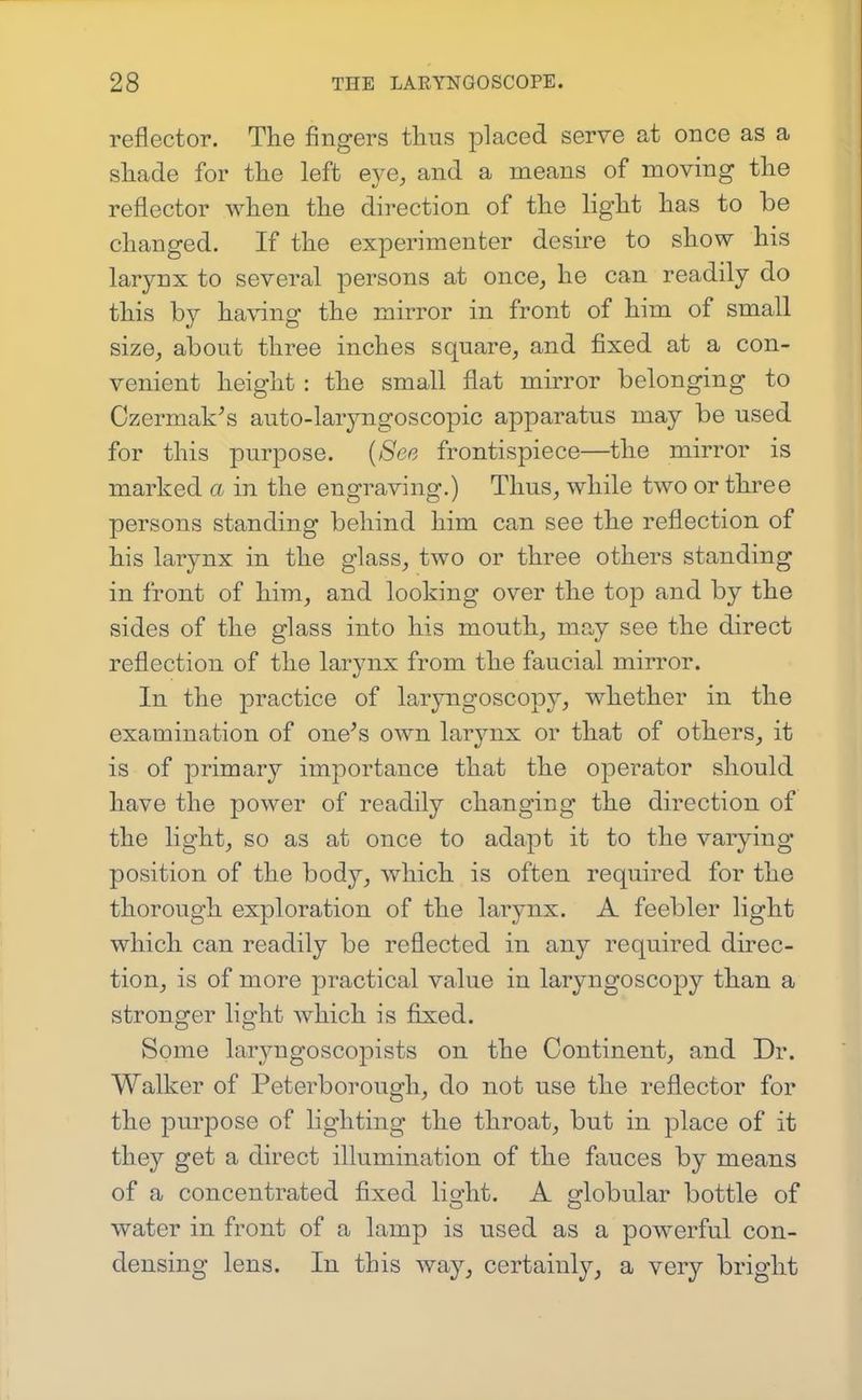 reflector. The fingers thus placed serve at once as a shade for the left eye, and a means of moving the reflector when the direction of the light has to be changed. If the experimenter desire to show his larynx to several persons at once, he can readily do this by ha\4ng the mirror in front of him of small size, about three inches square, and fixed at a con- venient height : the small flat mirror belonging to Ozermak^s auto-laryngoscopic apparatus may be used for this purpose. [See frontispiece—the mirror is marked a in the engraving.) Thus, while two or three persons standing behind him can see the reflection of his larynx in the glass, two or three others standing in front of him, and looking over the top and by the sides of the glass into his mouth, may see the direct reflection of the larynx from the faucial mirror. In the practice of laryngoscopy, whether in the examination of one's own larynx or that of others, it is of primary importance that the operator should have the power of readily changing the direction of the light, so as at once to adapt it to the varying position of the body, which is often required for the thorough exploration of the larynx. A feebler light which can readily be reflected in any required direc- tion, is of more practical value in laryngoscopy than a stronger light which is fixed. Some laryngoscopists on the Continent, and Dr. Walker of Peterborough, do not use the reflector for the purpose of lighting the throat, but in place of it they get a direct illumination of the fauces by means of a concentrated fixed lio-ht. A ^lobular bottle of O O water in front of a lamp is used as a powerful con- densing lens. In this way, certainly, a very bright