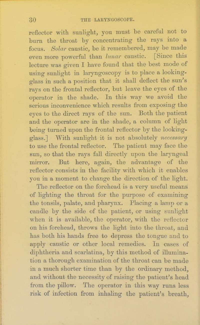 reflector with sunliglit, you must be careful not to burn the throat by concentrating the rays into a focus. Solar caustic, be it remembered, may be made even more powerful than luna7' caustic. [Since this lecture was given I have found that the best mode of using sunlight in laryngoscopy is to place a looking- glass in such a position that it shall deflect the sun's rays on the frontal reflector, but leave the eyes of the operator in the shade. In this way we avoid the serious inconvenience which results from exposing the eyes to the direct rays of the sun. Both the j^atient and the operator are in the shade, a column of light being turned upon the frontal reflector by the looking- glass.] With sunhght it is not absolutely necessary to use the frontal reflector. The joatient may face the sun, so that the rays fall directly upon the laryngeal mirror. But here, again, the advantage of the reflector consists in the facility with which it enables you in a moment to change the direction of the light. The reflector on the forehead is a very useful means of lighting the throat for the purpose of examining the tonsils, palate, and pharynx. Placing a lamp or a candle by the side of the patient, or using sunlight when it is available, the operator, with the reflector on his forehead, throws the light into the throat, and has both his hands free to depress the tongue and to apply caustic or other local remedies. In cases of diphtheria and scarlatina, by this method of illumina- tion a thorough examination of the throat can be made in a much shorter time than by the ordinary method, and without the necessity of raising the patient's head from the pillow. The operator in this way runs less risk of infection from inhaling the patient's breath.
