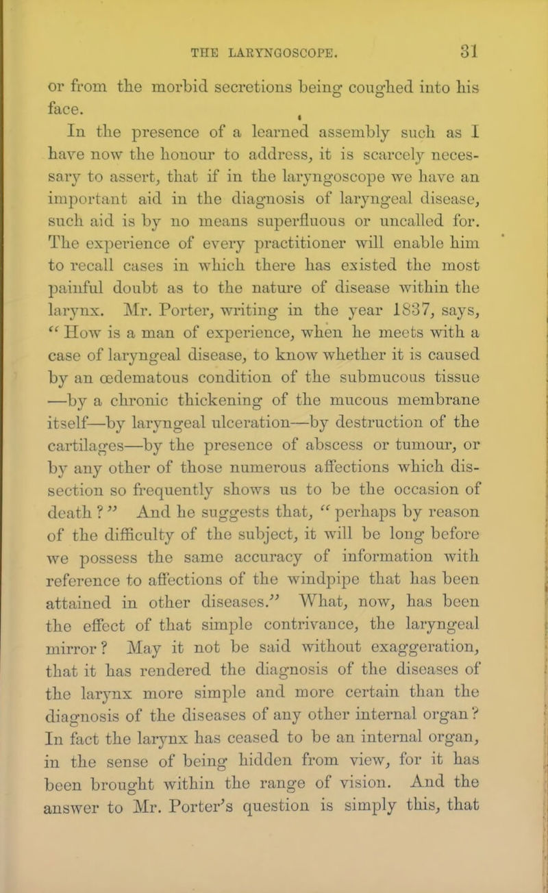 or from tlie morbid secretions being couglied into his face, ^ In the presence of a learned assembly such as I have now the honour to address, it is scarcely neces- sary to assert, that if in the laryngoscope we have an important aid in the diagnosis of laryngeal disease, such aid is by no means superfluous or uncalled for. The experience of every practitioner will enable him to recall cases in which there has existed the most painful doubt as to the nature of disease Avithin the larynx. Mr. Porter, writing in the year 1837, says,  HoAV is a man of experience, when he meets with a case of laryngeal disease, to know whether it is caused by an oedematous condition of the submucous tissue —by a chronic thickening of the mucous membrane itself—by laryngeal ulceration—by destruction of the cartilages—by the presence of abscess or tumour, or by any other of those numerous affections which dis- section so frequently shows us to be the occasion of death ?  And he suggests that,  perhaps by reason of the difficulty of the subject, it will be long before we possess the same accuracy of information with reference to afiections of the windpipe that has been attained in other diseases.What, now, has been the effect of that simple contrivance, the laryngeal mirror ? May it not be said without exaggeration, that it has rendered the diagnosis of the diseases of the larynx more simple and more certain than the diagnosis of the diseases of any other internal organ ? In fact the larynx has ceased to be an internal organ, in the sense of being hidden from view, for it has been brought within the range of vision. And the answer to Mr. Porter^s question is simply this, that