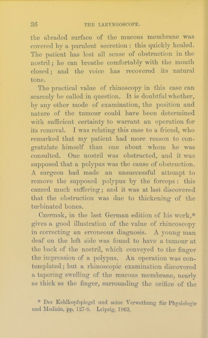 the abraded surface of the mucous membrane was covered by a purulent secretion : this quickly healed. The patient has lost all sense of obstruction in the nostril; he can breathe comfortably with the mouth closed; and the voice has recovered its natural tone. The practical value of rhinoscopy in this case can scarcely be called in question. It is doubtful whether^ bv any other mode of examination, the position and nature of the tumour could have been determined with sufficient certainty to warrant an operation for its removal. I was relating this case to a friend, who remarked that my patient had more reason to con- gratulate himself than one about whom he was consulted. One nostril was obstructed, and it was supposed that a polypus was the cause of obstruction. A surgeon had made an unsuccessful attempt to remove the supposed polypus by the forceps : this caused much suffering; and it was at last discovered that the obstruction was due to thickening of the turbinated bones. Czermak, in the last German edition of his work,* gives a good illustration of the value of rhincoscopy in correcting an erroneous diagnosis. A young man deaf on the left side was found to have a tumour at the back of the nostril, which conveyed to the finger the impression of a polypus. An operation was con- templated; but a rhinoscopic examination discovered a tapering swelling of the mucous membrane, nearly as thick as the finger, surrounding the orifice of the * Der KeUkopfspiewel unci seine Verwethung fiir Physiologie und Mediziii, pp, 127-b. Leipzig, 1863.