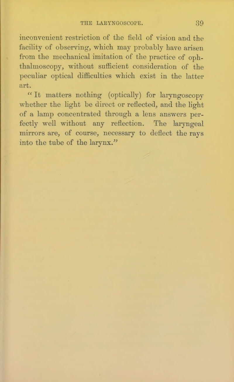 inconvenient restriction of the field of vision and the facility of observing, which may probably have arisen from the mechanical imitation of the practice of oph- thalmoscopy, without sufficient consideration of the peculiar optical difficulties which exist in the latter art.  It matters nothing (optically) for laryngoscopj^ whether the light be direct or reflected, and the light of a lamp concentrated through a lens answers per- fectly well without any reflection. The laryngeal mirrors are, of course, necessary to deflect the rays into the tube of the larynx.''^