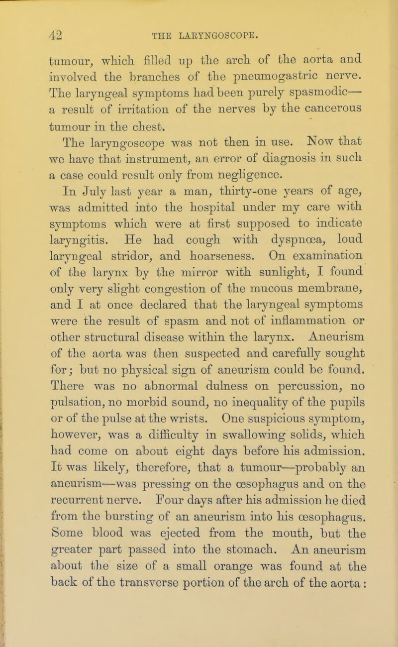 tumour, wliicli filled up the arcli of tlie aorta and involved the branches of the pneumogastric nerve. The laryngeal symptoms had been purely spasmodic— a result of irritation of the nerves by the cancerous tumour in the chest. The laryngoscope was not then in use. Now that we have that instrument, an en-or of diagnosis in such a case could result only from negligence. In July last year a man, thirty-one years of age, was admitted into the hospital under my care with symptoms which were at first supposed to indicate laryngitis. He had cough with dyspnoea, loud laryngeal stridor, and hoarseness. On examination of the larynx by the mirror with sunlight, I found only very slight congestion of the mucous membrane, and I at once declared that the laryngeal symptoms were the result of spasm and not of inflammation or other structural disease within the larynx. Aneurism of the aorta was then suspected and carefully sought for; but no physical sign of aneurism could be found. There was no abnormal dulness on percussion, no pulsation, no morbid sound, no inequality of the pupils or of the pulse at the wrists. One suspicious symptom, however, was a difficulty in swallowing sohds, which had come on about eight days before his admission. It was likely, therefore, that a tumour—probably an aneurism—was pressing on the cesophagus and on the recurrent nerve. Four days after his admission he died from the bursting of an aneurism into his oesophagus. Some blood was ejected from the mouth, but the greater part passed into the stomach. An aneurism about the size of a small orange was found at the back of the transverse portion of the arch of the aorta:
