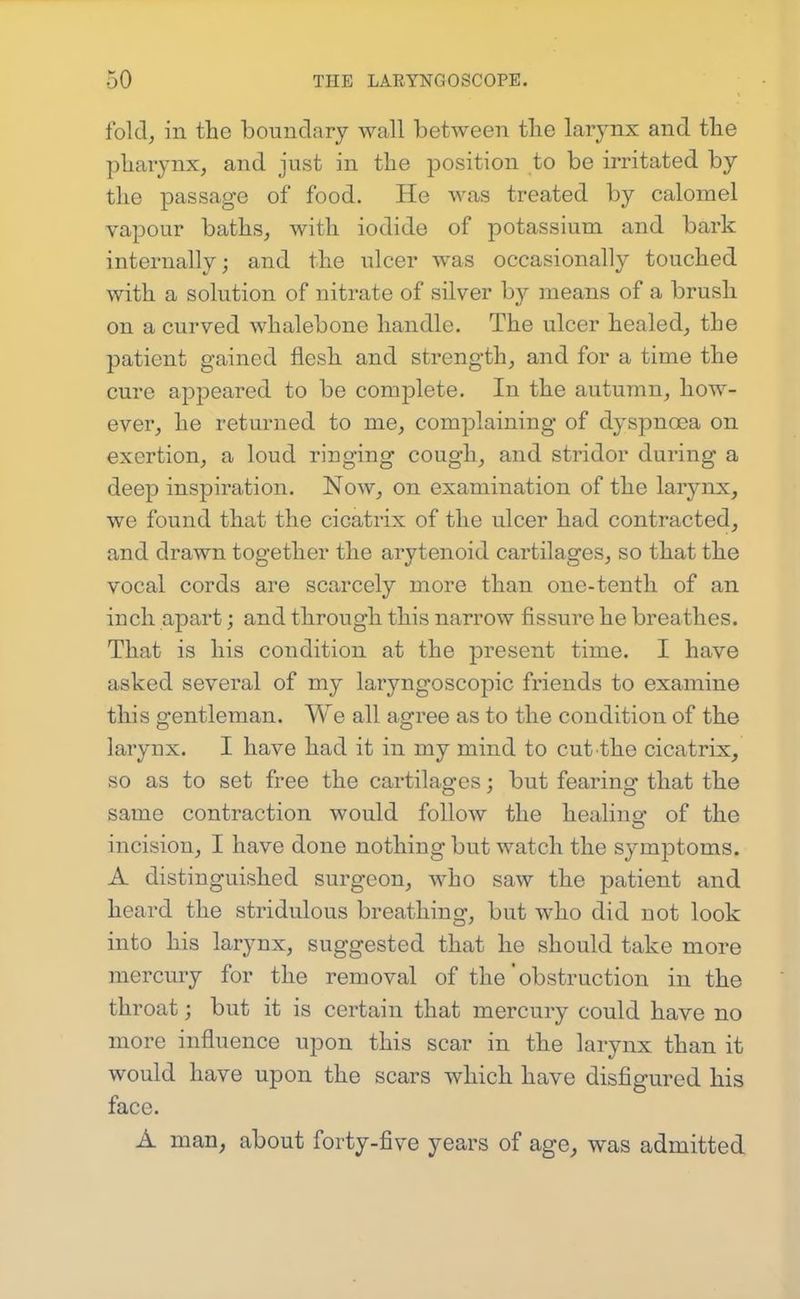 fold, in the boundary wall between tlie larynx and tbe pharynx, and just in the position to be irritated by the passage of food. He was treated by calomel vapour baths, with iodide of potassium and bark internally; and the ulcer was occasionally touched with a solution of nitrate of silver by means of a brush on a curved whalebone handle. The ulcer healed, the patient gained flesh and strength, and for a time the cure appeared to be complete. In the autumn, how- ever, he returned to me, complaining of dyspnoea on exertion, a loud ringing cough, and stridor during a deep inspiration. Now, on examination of the larynx, we found that the cicatrix of the ulcer had contracted, and drawn together the arytenoid cartilages, so that the vocal cords are scarcely more than one-tenth of an inch apart; and through this narrow fissure he breathes. That is his condition at the present time. I have asked several of my laryngoscopic friends to examine this gentleman. We all agree as to the condition of the larynx. I have had it in my mind to cut the cicatrix, so as to set free the cartilages; but fearing that the same contraction would follow the healins: of the incision, I have done nothing but watch the symptoms. A distinguished surgeon, who saw the patient and heard the stridulous breathing, but who did not look into his larynx, suggested that he should take more mercury for the removal of the'obstruction in the throat; but it is certain that mercury could have no more influence upon this scar in the larynx than it would have upon the scars which have disfigured his face. A man, about forty-five years of age, was admitted