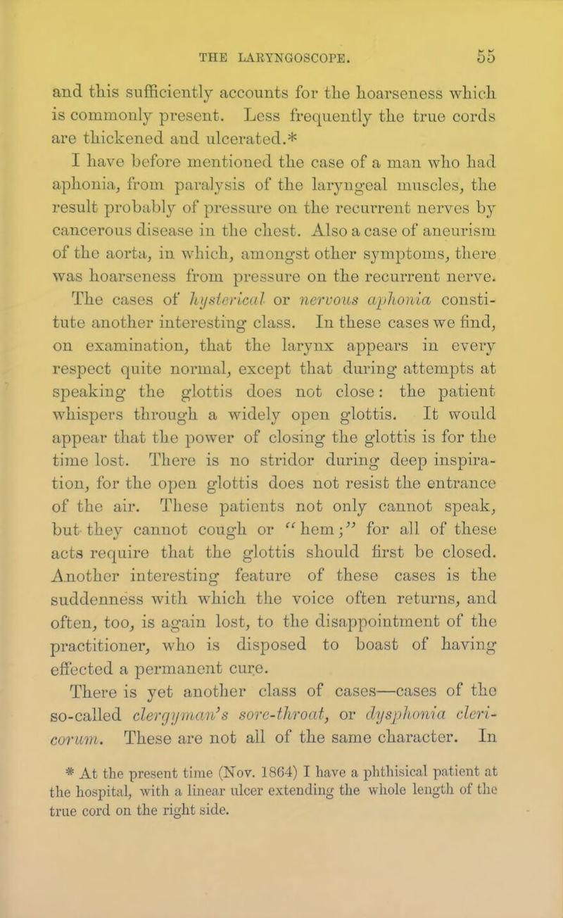 and this sufficiently accounts for the hoarseness which is commonly pi^esent. Less frequently the true cords are thickened and ulcerated.* I have before mentioned the case of a man who had aphonia, from paralysis of the laryngeal muscles, the result probably of pressure on the recurrent nerves by cancerous disease in the chest. Also a case of aneurism of the aorta, in which, amongst other symptoms, there was hoarseness from pressure on the recurrent nerve. The cases of hysierical or nervous aphonia consti- tute another interesting class. In these cases we find, on examination, that the larynx appears in every respect quite normal, except that during attempts at speaking the glottis does not close: the patient whispers through a widely open glottis. It would appear that the power of closing the glottis is for the time lost. There is no stridor during deep inspira- tion, for the open glottis does not resist the entrance of the air. These patients not only cannot speak, but they cannot cough or '^hem;^^ for all of these acts require that the glottis should first be closed. Another interesting feature of these cases is the suddenness with which the voice often returns, and often, too, is again lost, to the disappointment of the practitioner, who is disposed to boast of having effected a permanent cure. There is yet another class of cases—cases of the so-called clergyman's sore-throat, or dysphonia cleri- corum. These are not all of the same character. In * At the present time (Nov. 1864) I have a phthisical patient at the hospital, with a linear ulcer extending the whole lengtli of the true cord on the right side.